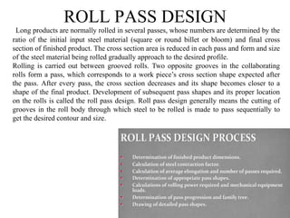 ROLL PASS DESIGN
Long products are normally rolled in several passes, whose numbers are determined by the
ratio of the initial input steel material (square or round billet or bloom) and final cross
section of finished product. The cross section area is reduced in each pass and form and size
of the steel material being rolled gradually approach to the desired profile.
Rolling is carried out between grooved rolls. Two opposite grooves in the collaborating
rolls form a pass, which corresponds to a work piece’s cross section shape expected after
the pass. After every pass, the cross section decreases and its shape becomes closer to a
shape of the final product. Development of subsequent pass shapes and its proper location
on the rolls is called the roll pass design. Roll pass design generally means the cutting of
grooves in the roll body through which steel to be rolled is made to pass sequentially to
get the desired contour and size.
 