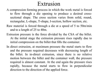 Extrusion
A compression forming process in which the work metal is forced
to flow through a die opening to produce a desired cross-
sectional shape. The cross section varies from solid, round,
rectangular, L-shape, T-shape, I-section, hollow section, etc.
Raw material is forced through a die at a speed of 5 to 50m/min
and to a length of 25 to 40m.
Extrusion pressure is the force divided by the CSA of the billet.
At the initial stage the extrusion pressure rises rapidly due to
initial compression on the billet that fills the container.
In direct extrusion, at maximum pressure the metal starts to flow
and the pressure required decreases with decreasing length of
the billet. In in-direct extrusion, since there is no relative
motion between the billet and the container wall, the pressure
required is almost constant. At the end again the pressure rises
rapidly, because the metal starts to flow in perpendicular
direction to the direction of the applied force.
 