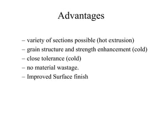 Advantages
– variety of sections possible (hot extrusion)
– grain structure and strength enhancement (cold)
– close tolerance (cold)
– no material wastage.
– Improved Surface finish
 