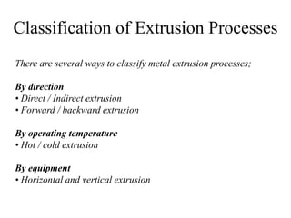 Classification of Extrusion Processes
There are several ways to classify metal extrusion processes;
By direction
• Direct / Indirect extrusion
• Forward / backward extrusion
By operating temperature
• Hot / cold extrusion
By equipment
• Horizontal and vertical extrusion
 