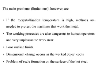 The main problems (limitations), however, are
• If the recrystallisation temperature is high, methods are
needed to protect the machines that work the metal.
• The working processes are also dangerous to human operators
and very unpleasant to work near.
• Poor surface finish
• Dimensional change occurs as the worked object cools
• Problem of scale formation on the surface of the hot steel.
 