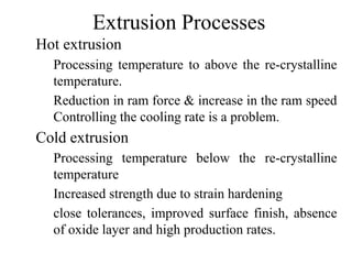 Extrusion Processes
Hot extrusion
Processing temperature to above the re-crystalline
temperature.
Reduction in ram force & increase in the ram speed
Controlling the cooling rate is a problem.
Cold extrusion
Processing temperature below the re-crystalline
temperature
Increased strength due to strain hardening
close tolerances, improved surface finish, absence
of oxide layer and high production rates.
 