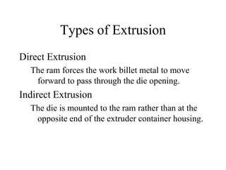 Types of Extrusion
Direct Extrusion
The ram forces the work billet metal to move
forward to pass through the die opening.
Indirect Extrusion
The die is mounted to the ram rather than at the
opposite end of the extruder container housing.
 