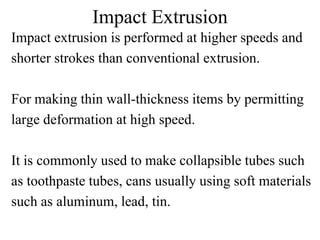 Impact Extrusion
Impact extrusion is performed at higher speeds and
shorter strokes than conventional extrusion.
For making thin wall-thickness items by permitting
large deformation at high speed.
It is commonly used to make collapsible tubes such
as toothpaste tubes, cans usually using soft materials
such as aluminum, lead, tin.
 