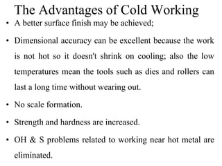 The Advantages of Cold Working
• A better surface finish may be achieved;
• Dimensional accuracy can be excellent because the work
is not hot so it doesn't shrink on cooling; also the low
temperatures mean the tools such as dies and rollers can
last a long time without wearing out.
• No scale formation.
• Strength and hardness are increased.
• OH & S problems related to working near hot metal are
eliminated.
 