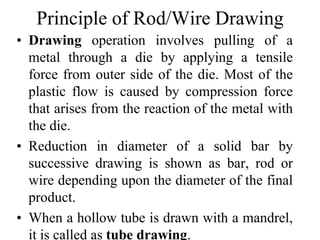 Principle of Rod/Wire Drawing
• Drawing operation involves pulling of a
metal through a die by applying a tensile
force from outer side of the die. Most of the
plastic flow is caused by compression force
that arises from the reaction of the metal with
the die.
• Reduction in diameter of a solid bar by
successive drawing is shown as bar, rod or
wire depending upon the diameter of the final
product.
• When a hollow tube is drawn with a mandrel,
it is called as tube drawing.
 