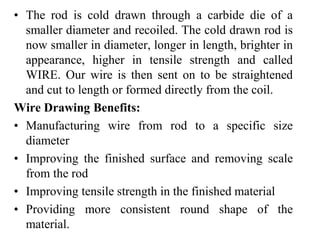 • The rod is cold drawn through a carbide die of a
smaller diameter and recoiled. The cold drawn rod is
now smaller in diameter, longer in length, brighter in
appearance, higher in tensile strength and called
WIRE. Our wire is then sent on to be straightened
and cut to length or formed directly from the coil.
Wire Drawing Benefits:
• Manufacturing wire from rod to a specific size
diameter
• Improving the finished surface and removing scale
from the rod
• Improving tensile strength in the finished material
• Providing more consistent round shape of the
material.
 