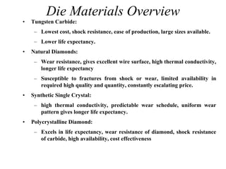 Die Materials Overview
• Tungsten Carbide:
– Lowest cost, shock resistance, ease of production, large sizes available.
– Lower life expectancy.
• Natural Diamonds:
– Wear resistance, gives excellent wire surface, high thermal conductivity,
longer life expectancy
– Susceptible to fractures from shock or wear, limited availability in
required high quality and quantity, constantly escalating price.
• Synthetic Single Crystal:
– high thermal conductivity, predictable wear schedule, uniform wear
pattern gives longer life expectancy.
• Polycrystalline Diamond:
– Excels in life expectancy, wear resistance of diamond, shock resistance
of carbide, high availability, cost effectiveness
 