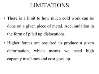 LIMITATIONS
• There is a limit to how much cold work can be
done on a given piece of metal. Accumulation in
the form of piled up dislocations.
• Higher forces are required to produce a given
deformation, which means we need high
capacity machines and cost goes up.
 
