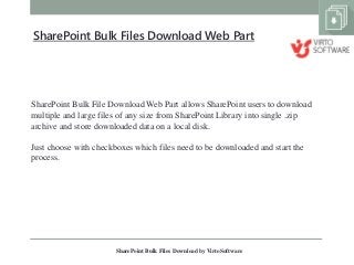 SharePoint Bulk File Download Web Part allows SharePoint users to download
multiple and large files of any size from SharePoint Library into single .zip
archive and store downloaded data on a local disk.
Just choose with checkboxes which files need to be downloaded and start the
process.
SharePoint Bulk Files Download by VirtoSoftware
SharePoint Bulk Files Download Web Part
 