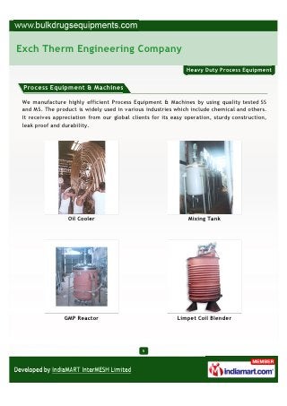 Exch Therm Engineering Company
                                                               Heavy Duty Process Equipment


 Process Equipment & Machines

 We manufacture highly efficient Process Equipment & Machines by using quality tested SS
 and MS. The product is widely used in various industries which include chemical and others.
 It receives appreciation from our global clients for its easy operation, sturdy construction,
 leak proof and durability.




                  Oil Cooler                                    Mixing Tank




                 GMP Reactor                                Limpet Coil Blender




                                              5
 