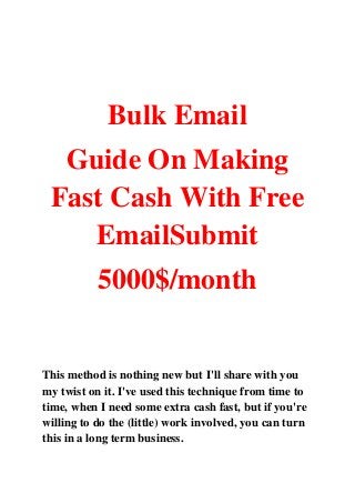 Bulk Email
Guide On Making
Fast Cash With Free
EmailSubmit
5000$/month
This method is nothing new but I'll share with you
my twist on it. I've used this technique from time to
time, when I need some extra cash fast, but if you're
willing to do the (little) work involved, you can turn
this in a long term business.
 