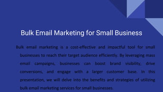 Bulk Email Marketing for Small Business
Bulk email marketing is a cost-effective and impactful tool for small
businesses to reach their target audience efficiently. By leveraging mass
email campaigns, businesses can boost brand visibility, drive
conversions, and engage with a larger customer base. In this
presentation, we will delve into the benefits and strategies of utilizing
bulk email marketing services for small businesses.
 