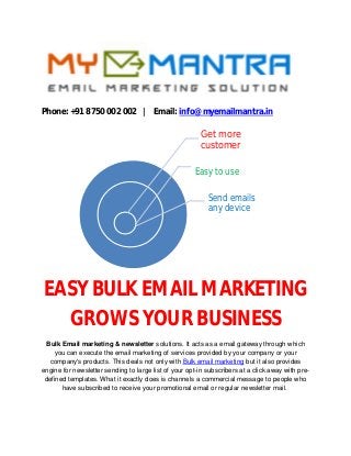 Phone: +91 8750 002 002 | Email: info@myemailmantra.in
EASY BULK EMAIL MARKETING
GROWS YOUR BUSINESS
Bulk Email marketing & newsletter solutions. It acts as a email gateway through which
you can execute the email marketing of services provided by your company or your
company's products. This deals not only with Bulk email marketing but it also provides
engine for newsletter sending to large list of your opt-in subscribers at a click away with pre-
defined templates. What it exactly does is channels a commercial message to people who
have subscribed to receive your promotional email or regular newsletter mail.
Get more
customer
Easy to use
Send emails
any device
 