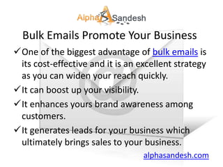Bulk Emails Promote Your Business
One of the biggest advantage of bulk emails is
 its cost-effective and it is an excellent strategy
 as you can widen your reach quickly.
It can boost up your visibility.
It enhances yours brand awareness among
 customers.
It generates leads for your business which
 ultimately brings sales to your business.
                                  alphasandesh.com
 