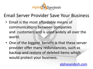 Email Server Provider Save Your Business
• Email is the most affordable means of
  communications between companies
  and customers and is used widely all over the
  world.
• One of the biggest benefit is that these server
  provider offer many redundancies, such as
  backup and restore of deleted items which
  would protect your business.
                                alphasandesh.com
 