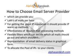 How to Choose Email Server Provider
• which can provide you:
 Lakh's of mails per hour
 For getting the good IP reputation it should provide IP
  warm up methods.
 Effectiveness of Bounce mail processing methods
 Flexible filters which can decide which all mails should
  go out and which shouldn't .
 Representation of email delivery status in graphical
  form.
 To allocate the Pool of IPs to your clients.
                                        alphasandesh.com
 