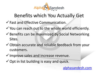 Benefits which You Actually Get
 Fast and Effective Communication.
 You can reach out to the whole world efficiently.
 Benefits can be maximized by Social Networking
  Sites.
 Obtain accurate and reliable feedback from your
  customers.
 Improve sales and increase revenue.
 Opt in list building is easy and quick.
                                  alphasandesh.com
 
