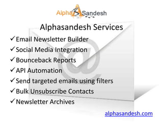 Alphasandesh Services
Email Newsletter Builder
Social Media Integration
Bounceback Reports
API Automation
Send targeted emails using filters
Bulk Unsubscribe Contacts
Newsletter Archives
                                alphasandesh.com
 
