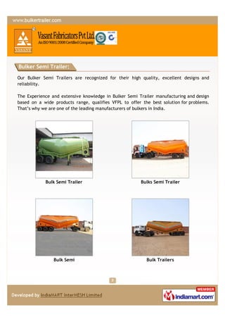 Bulker Semi Trailer:

Our Bulker Semi Trailers are recognized for their high quality, excellent designs and
reliability.

The Experience and extensive knowledge in Bulker Semi Trailer manufacturing and design
based on a wide products range, qualifies VFPL to offer the best solution for problems.
That’s why we are one of the leading manufacturers of bulkers in India.




            Bulk Semi Trailer                           Bulks Semi Trailer




                Bulk Semi                                 Bulk Trailers
 