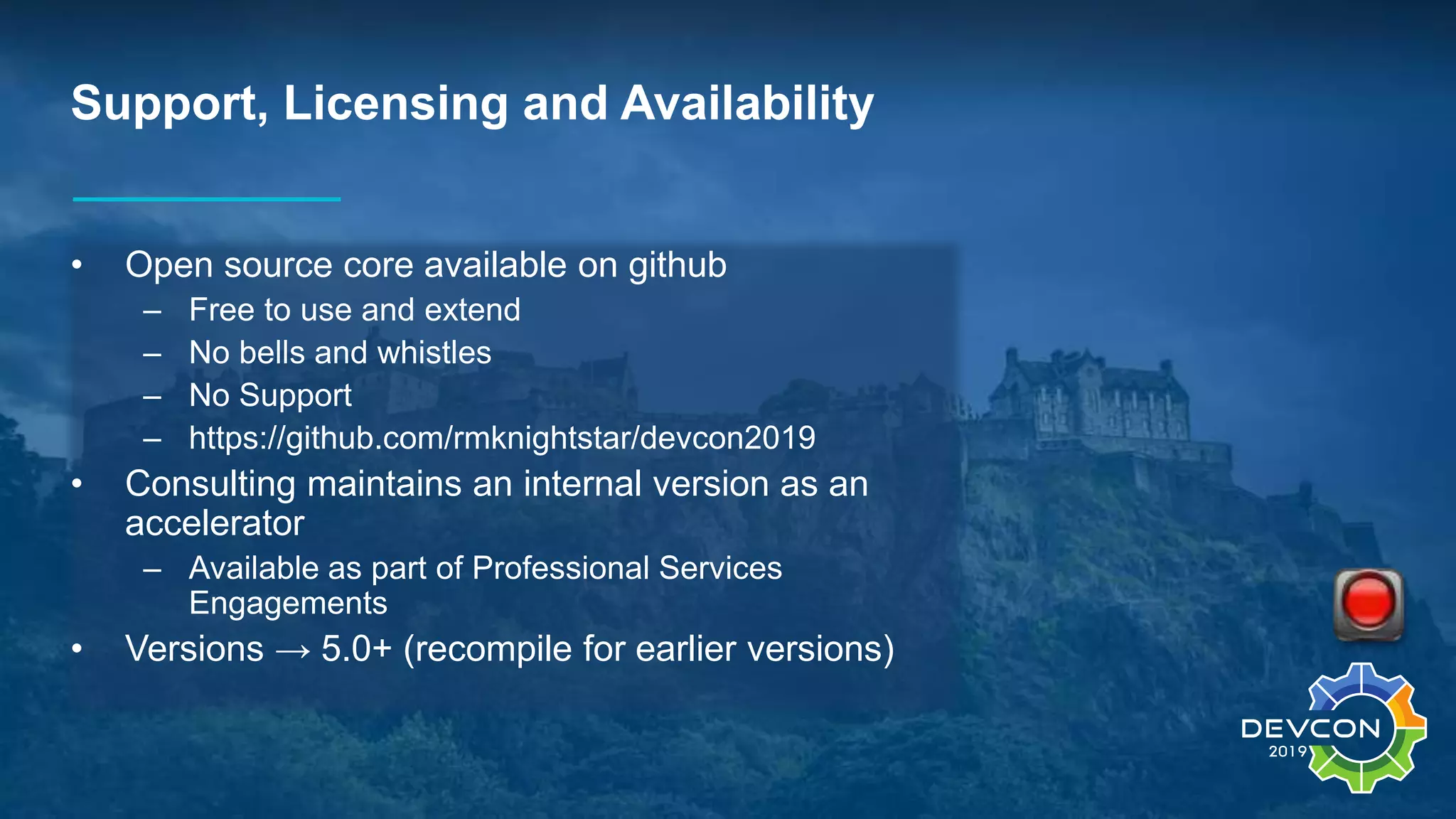 Support, Licensing and Availability
• Open source core available on github
– Free to use and extend
– No bells and whistles
– No Support
– https://github.com/rmknightstar/devcon2019
• Consulting maintains an internal version as an
accelerator
– Available as part of Professional Services
Engagements
• Versions → 5.0+ (recompile for earlier versions)
 