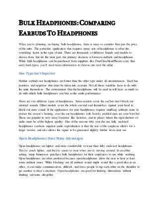 BULK HEADPHONES: COMPARING
EARBUDS TO HEADPHONES
When you’re planning on buying bulk headphones, there is more to consider than just the price
of the units. The particular application that requires many sets of headphones is often the
overriding factor in the type of unit. There are thousands of different brands and models to
choose from, but for the most part, the primary decision is between earbuds and headphones.
While bulk headphones can be purchased from suppliers like FirstClassHeadPhones.com that
carry both types, you’ll need more information to choose one over the other.
One Type Isn’t Superior
Neither earbuds nor headphones are better than the other type under all circumstances. Each has
positives and negatives that must be taken into account. Not all these variables have to do with
the units themselves. The environment that the headphones will be used in will have as much to
do with which bulk headphones you buy as the audio performance.
There are two different types of headphones. Some models cover the ear but don’t block out
external sounds. Other models cover the whole ear and seal themselves against your head to
block out more sound. If the application for your headphones requires muffling ambient noise to
protect the wearer’s hearing, over the ear headphones with heavily padded cups are your best bet.
These are popular in very noisy locations like factories, and in places where the reproduction of
audio must be of the highest quality. One of the reasons why over the ear, fully enclosed
headphones can have superior audio reproduction is that the size of the earpieces allows for a
larger woofer, and also allows the signal to be generated slightly further from your ear.
Open Headphones Have Many Advantages
Open headphones are lighter and more comfortable to wear than fully enclosed headphones.
They’re much lighter, and they’re easier to wear when you’re moving around. In an office
setting, many businesses purchase bulk headphones for their employees to use while working.
Open headphones are often preferred because open headphones allow the user to hear at least
some ambient noise. While blocking out all ambient sound might sound like a good idea in an
office, it can make communication difficult, and force people to tap each other on the shoulder to
get another worker’s attention. Open headphones are good for limiting distractions without
shutting out noise altogether.
 