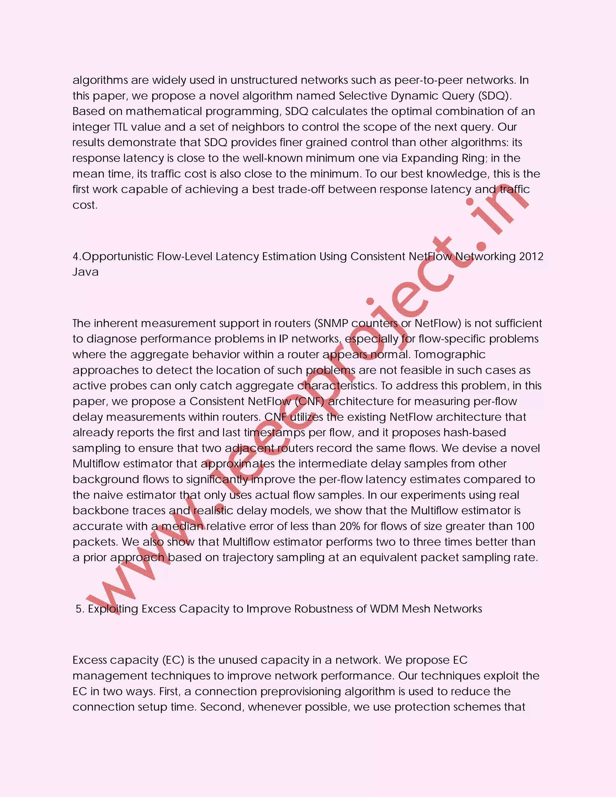 algorithms are widely used in unstructured networks such as peer-to-peer networks. In
this paper, we propose a novel algorithm named Selective Dynamic Query (SDQ).
Based on mathematical programming, SDQ calculates the optimal combination of an
integer TTL value and a set of neighbors to control the scope of the next query. Our
results demonstrate that SDQ provides finer grained control than other algorithms: its
response latency is close to the well-known minimum one via Expanding Ring; in the
mean time, its traffic cost is also close to the minimum. To our best knowledge, this is the
first work capable of achieving a best trade-off between response latency and traffic
cost.



4.Opportunistic Flow-Level Latency Estimation Using Consistent NetFlow Networking 2012
Java



The inherent measurement support in routers (SNMP counters or NetFlow) is not sufficient
to diagnose performance problems in IP networks, especially for flow-specific problems
where the aggregate behavior within a router appears normal. Tomographic
approaches to detect the location of such problems are not feasible in such cases as
active probes can only catch aggregate characteristics. To address this problem, in this
paper, we propose a Consistent NetFlow (CNF) architecture for measuring per-flow
delay measurements within routers. CNF utilizes the existing NetFlow architecture that
already reports the first and last timestamps per flow, and it proposes hash-based
sampling to ensure that two adjacent routers record the same flows. We devise a novel
Multiflow estimator that approximates the intermediate delay samples from other
background flows to significantly improve the per-flow latency estimates compared to
the naive estimator that only uses actual flow samples. In our experiments using real
backbone traces and realistic delay models, we show that the Multiflow estimator is
accurate with a median relative error of less than 20% for flows of size greater than 100
packets. We also show that Multiflow estimator performs two to three times better than
a prior approach based on trajectory sampling at an equivalent packet sampling rate.



5. Exploiting Excess Capacity to Improve Robustness of WDM Mesh Networks



Excess capacity (EC) is the unused capacity in a network. We propose EC
management techniques to improve network performance. Our techniques exploit the
EC in two ways. First, a connection preprovisioning algorithm is used to reduce the
connection setup time. Second, whenever possible, we use protection schemes that
 