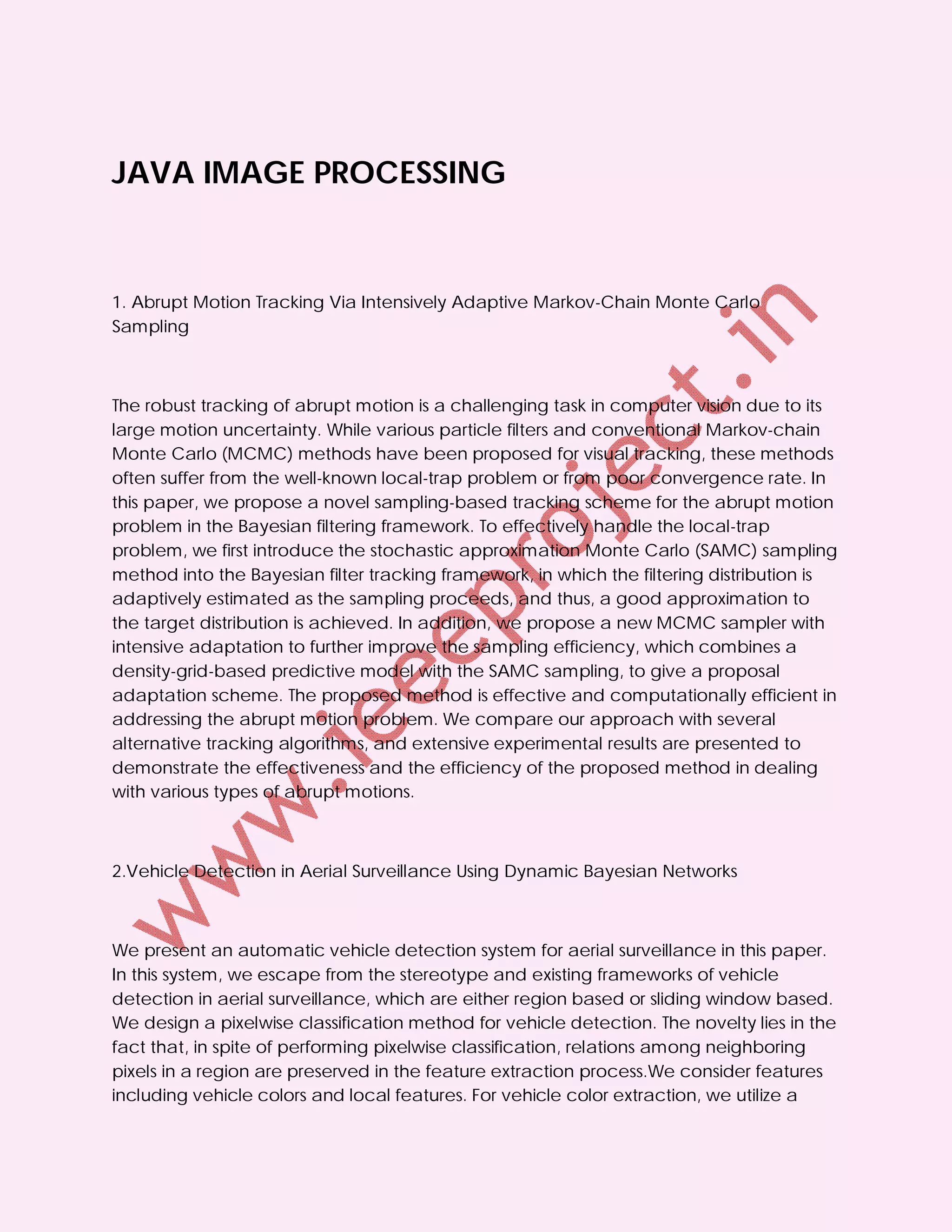 JAVA IMAGE PROCESSING



1. Abrupt Motion Tracking Via Intensively Adaptive Markov-Chain Monte Carlo
Sampling



The robust tracking of abrupt motion is a challenging task in computer vision due to its
large motion uncertainty. While various particle filters and conventional Markov-chain
Monte Carlo (MCMC) methods have been proposed for visual tracking, these methods
often suffer from the well-known local-trap problem or from poor convergence rate. In
this paper, we propose a novel sampling-based tracking scheme for the abrupt motion
problem in the Bayesian filtering framework. To effectively handle the local-trap
problem, we first introduce the stochastic approximation Monte Carlo (SAMC) sampling
method into the Bayesian filter tracking framework, in which the filtering distribution is
adaptively estimated as the sampling proceeds, and thus, a good approximation to
the target distribution is achieved. In addition, we propose a new MCMC sampler with
intensive adaptation to further improve the sampling efficiency, which combines a
density-grid-based predictive model with the SAMC sampling, to give a proposal
adaptation scheme. The proposed method is effective and computationally efficient in
addressing the abrupt motion problem. We compare our approach with several
alternative tracking algorithms, and extensive experimental results are presented to
demonstrate the effectiveness and the efficiency of the proposed method in dealing
with various types of abrupt motions.



2.Vehicle Detection in Aerial Surveillance Using Dynamic Bayesian Networks



We present an automatic vehicle detection system for aerial surveillance in this paper.
In this system, we escape from the stereotype and existing frameworks of vehicle
detection in aerial surveillance, which are either region based or sliding window based.
We design a pixelwise classification method for vehicle detection. The novelty lies in the
fact that, in spite of performing pixelwise classification, relations among neighboring
pixels in a region are preserved in the feature extraction process.We consider features
including vehicle colors and local features. For vehicle color extraction, we utilize a
 