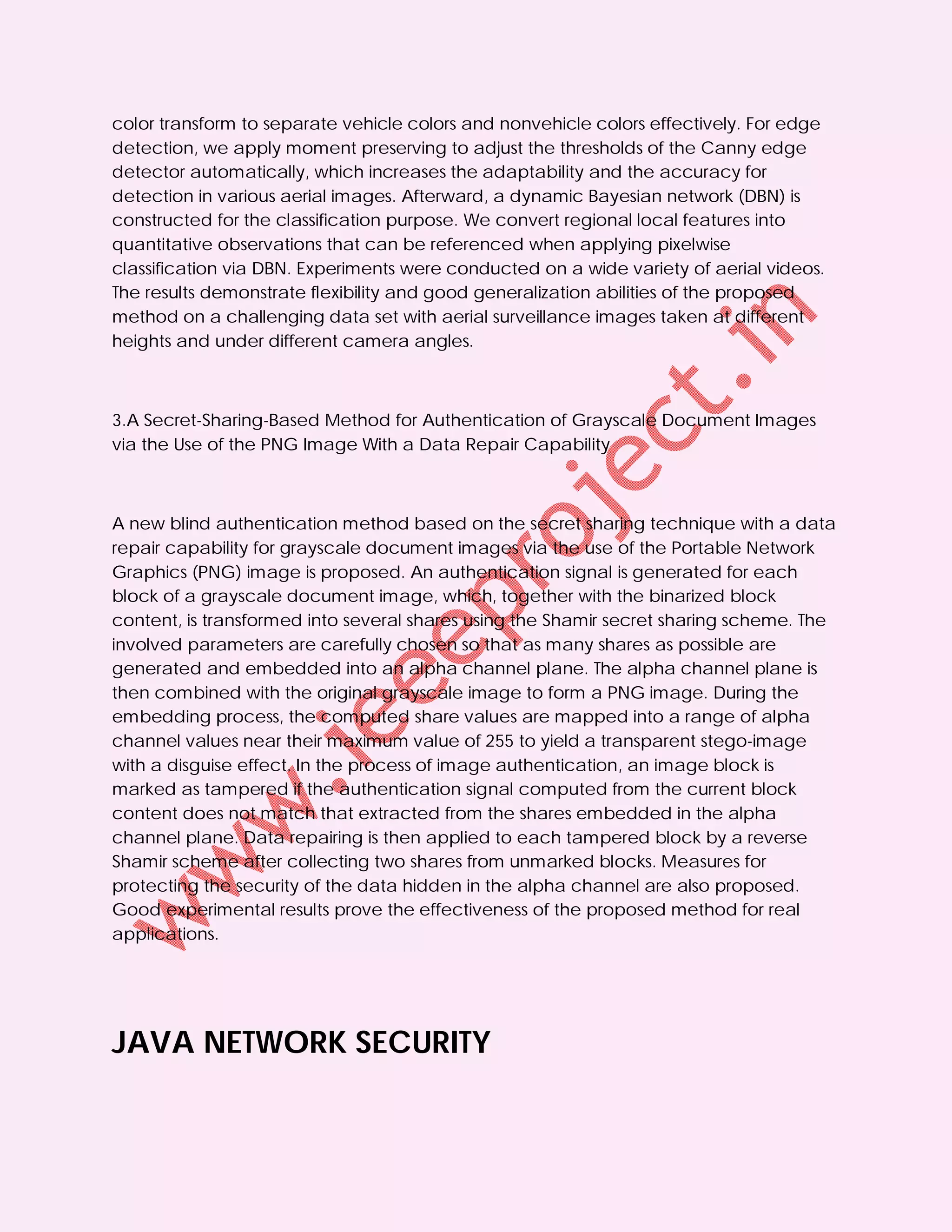 color transform to separate vehicle colors and nonvehicle colors effectively. For edge
detection, we apply moment preserving to adjust the thresholds of the Canny edge
detector automatically, which increases the adaptability and the accuracy for
detection in various aerial images. Afterward, a dynamic Bayesian network (DBN) is
constructed for the classification purpose. We convert regional local features into
quantitative observations that can be referenced when applying pixelwise
classification via DBN. Experiments were conducted on a wide variety of aerial videos.
The results demonstrate flexibility and good generalization abilities of the proposed
method on a challenging data set with aerial surveillance images taken at different
heights and under different camera angles.



3.A Secret-Sharing-Based Method for Authentication of Grayscale Document Images
via the Use of the PNG Image With a Data Repair Capability



A new blind authentication method based on the secret sharing technique with a data
repair capability for grayscale document images via the use of the Portable Network
Graphics (PNG) image is proposed. An authentication signal is generated for each
block of a grayscale document image, which, together with the binarized block
content, is transformed into several shares using the Shamir secret sharing scheme. The
involved parameters are carefully chosen so that as many shares as possible are
generated and embedded into an alpha channel plane. The alpha channel plane is
then combined with the original grayscale image to form a PNG image. During the
embedding process, the computed share values are mapped into a range of alpha
channel values near their maximum value of 255 to yield a transparent stego-image
with a disguise effect. In the process of image authentication, an image block is
marked as tampered if the authentication signal computed from the current block
content does not match that extracted from the shares embedded in the alpha
channel plane. Data repairing is then applied to each tampered block by a reverse
Shamir scheme after collecting two shares from unmarked blocks. Measures for
protecting the security of the data hidden in the alpha channel are also proposed.
Good experimental results prove the effectiveness of the proposed method for real
applications.




JAVA NETWORK SECURITY
 