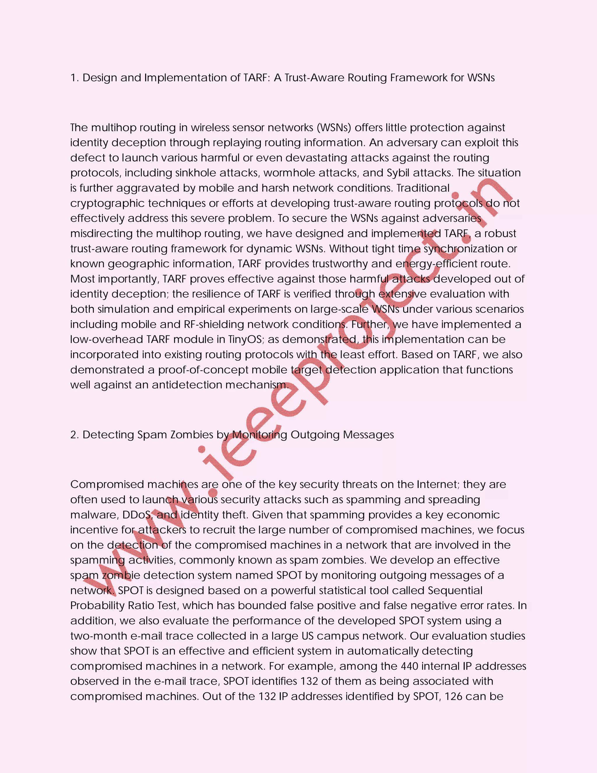 1. Design and Implementation of TARF: A Trust-Aware Routing Framework for WSNs



The multihop routing in wireless sensor networks (WSNs) offers little protection against
identity deception through replaying routing information. An adversary can exploit this
defect to launch various harmful or even devastating attacks against the routing
protocols, including sinkhole attacks, wormhole attacks, and Sybil attacks. The situation
is further aggravated by mobile and harsh network conditions. Traditional
cryptographic techniques or efforts at developing trust-aware routing protocols do not
effectively address this severe problem. To secure the WSNs against adversaries
misdirecting the multihop routing, we have designed and implemented TARF, a robust
trust-aware routing framework for dynamic WSNs. Without tight time synchronization or
known geographic information, TARF provides trustworthy and energy-efficient route.
Most importantly, TARF proves effective against those harmful attacks developed out of
identity deception; the resilience of TARF is verified through extensive evaluation with
both simulation and empirical experiments on large-scale WSNs under various scenarios
including mobile and RF-shielding network conditions. Further, we have implemented a
low-overhead TARF module in TinyOS; as demonstrated, this implementation can be
incorporated into existing routing protocols with the least effort. Based on TARF, we also
demonstrated a proof-of-concept mobile target detection application that functions
well against an antidetection mechanism.



2. Detecting Spam Zombies by Monitoring Outgoing Messages



Compromised machines are one of the key security threats on the Internet; they are
often used to launch various security attacks such as spamming and spreading
malware, DDoS, and identity theft. Given that spamming provides a key economic
incentive for attackers to recruit the large number of compromised machines, we focus
on the detection of the compromised machines in a network that are involved in the
spamming activities, commonly known as spam zombies. We develop an effective
spam zombie detection system named SPOT by monitoring outgoing messages of a
network. SPOT is designed based on a powerful statistical tool called Sequential
Probability Ratio Test, which has bounded false positive and false negative error rates. In
addition, we also evaluate the performance of the developed SPOT system using a
two-month e-mail trace collected in a large US campus network. Our evaluation studies
show that SPOT is an effective and efficient system in automatically detecting
compromised machines in a network. For example, among the 440 internal IP addresses
observed in the e-mail trace, SPOT identifies 132 of them as being associated with
compromised machines. Out of the 132 IP addresses identified by SPOT, 126 can be
 