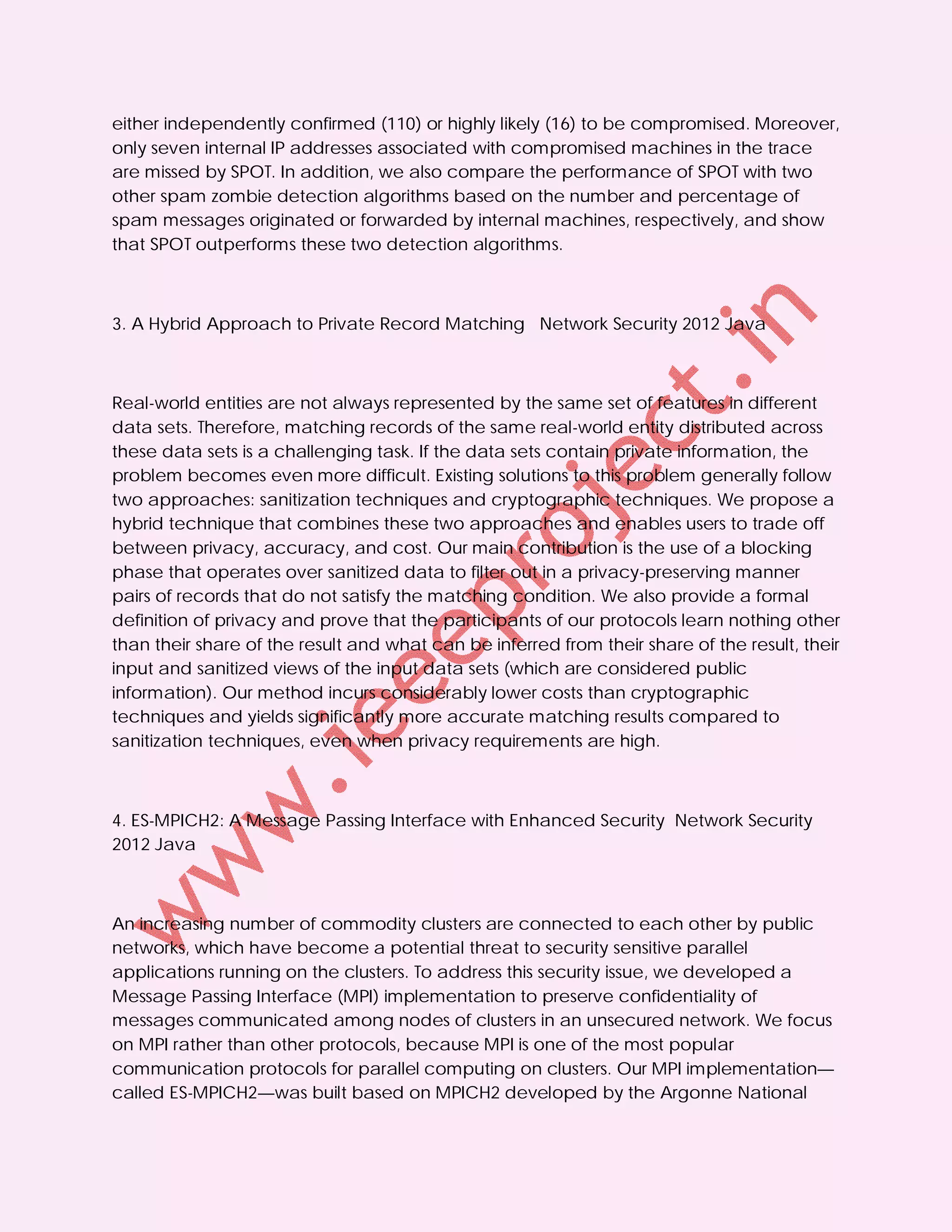 either independently confirmed (110) or highly likely (16) to be compromised. Moreover,
only seven internal IP addresses associated with compromised machines in the trace
are missed by SPOT. In addition, we also compare the performance of SPOT with two
other spam zombie detection algorithms based on the number and percentage of
spam messages originated or forwarded by internal machines, respectively, and show
that SPOT outperforms these two detection algorithms.



3. A Hybrid Approach to Private Record Matching Network Security 2012 Java



Real-world entities are not always represented by the same set of features in different
data sets. Therefore, matching records of the same real-world entity distributed across
these data sets is a challenging task. If the data sets contain private information, the
problem becomes even more difficult. Existing solutions to this problem generally follow
two approaches: sanitization techniques and cryptographic techniques. We propose a
hybrid technique that combines these two approaches and enables users to trade off
between privacy, accuracy, and cost. Our main contribution is the use of a blocking
phase that operates over sanitized data to filter out in a privacy-preserving manner
pairs of records that do not satisfy the matching condition. We also provide a formal
definition of privacy and prove that the participants of our protocols learn nothing other
than their share of the result and what can be inferred from their share of the result, their
input and sanitized views of the input data sets (which are considered public
information). Our method incurs considerably lower costs than cryptographic
techniques and yields significantly more accurate matching results compared to
sanitization techniques, even when privacy requirements are high.



4. ES-MPICH2: A Message Passing Interface with Enhanced Security Network Security
2012 Java



An increasing number of commodity clusters are connected to each other by public
networks, which have become a potential threat to security sensitive parallel
applications running on the clusters. To address this security issue, we developed a
Message Passing Interface (MPI) implementation to preserve confidentiality of
messages communicated among nodes of clusters in an unsecured network. We focus
on MPI rather than other protocols, because MPI is one of the most popular
communication protocols for parallel computing on clusters. Our MPI implementation—
called ES-MPICH2—was built based on MPICH2 developed by the Argonne National
 