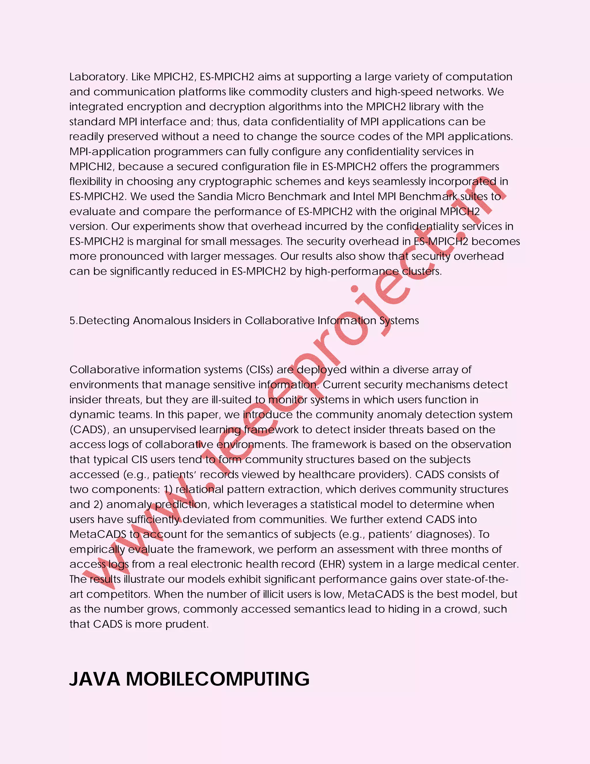 Laboratory. Like MPICH2, ES-MPICH2 aims at supporting a large variety of computation
and communication platforms like commodity clusters and high-speed networks. We
integrated encryption and decryption algorithms into the MPICH2 library with the
standard MPI interface and; thus, data confidentiality of MPI applications can be
readily preserved without a need to change the source codes of the MPI applications.
MPI-application programmers can fully configure any confidentiality services in
MPICHI2, because a secured configuration file in ES-MPICH2 offers the programmers
flexibility in choosing any cryptographic schemes and keys seamlessly incorporated in
ES-MPICH2. We used the Sandia Micro Benchmark and Intel MPI Benchmark suites to
evaluate and compare the performance of ES-MPICH2 with the original MPICH2
version. Our experiments show that overhead incurred by the confidentiality services in
ES-MPICH2 is marginal for small messages. The security overhead in ES-MPICH2 becomes
more pronounced with larger messages. Our results also show that security overhead
can be significantly reduced in ES-MPICH2 by high-performance clusters.



5.Detecting Anomalous Insiders in Collaborative Information Systems



Collaborative information systems (CISs) are deployed within a diverse array of
environments that manage sensitive information. Current security mechanisms detect
insider threats, but they are ill-suited to monitor systems in which users function in
dynamic teams. In this paper, we introduce the community anomaly detection system
(CADS), an unsupervised learning framework to detect insider threats based on the
access logs of collaborative environments. The framework is based on the observation
that typical CIS users tend to form community structures based on the subjects
accessed (e.g., patients’ records viewed by healthcare providers). CADS consists of
two components: 1) relational pattern extraction, which derives community structures
and 2) anomaly prediction, which leverages a statistical model to determine when
users have sufficiently deviated from communities. We further extend CADS into
MetaCADS to account for the semantics of subjects (e.g., patients’ diagnoses). To
empirically evaluate the framework, we perform an assessment with three months of
access logs from a real electronic health record (EHR) system in a large medical center.
The results illustrate our models exhibit significant performance gains over state-of-the-
art competitors. When the number of illicit users is low, MetaCADS is the best model, but
as the number grows, commonly accessed semantics lead to hiding in a crowd, such
that CADS is more prudent.




JAVA MOBILECOMPUTING
 