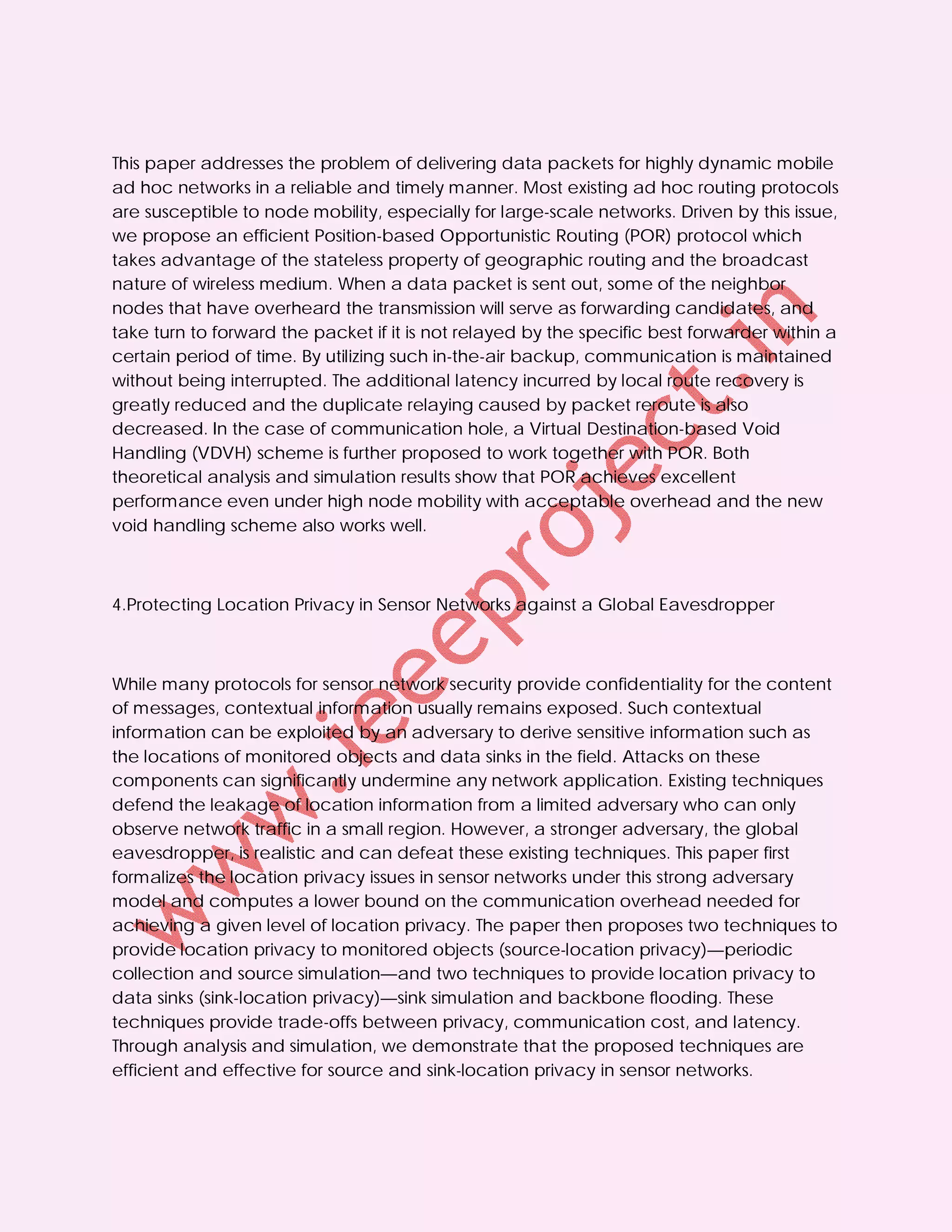 This paper addresses the problem of delivering data packets for highly dynamic mobile
ad hoc networks in a reliable and timely manner. Most existing ad hoc routing protocols
are susceptible to node mobility, especially for large-scale networks. Driven by this issue,
we propose an efficient Position-based Opportunistic Routing (POR) protocol which
takes advantage of the stateless property of geographic routing and the broadcast
nature of wireless medium. When a data packet is sent out, some of the neighbor
nodes that have overheard the transmission will serve as forwarding candidates, and
take turn to forward the packet if it is not relayed by the specific best forwarder within a
certain period of time. By utilizing such in-the-air backup, communication is maintained
without being interrupted. The additional latency incurred by local route recovery is
greatly reduced and the duplicate relaying caused by packet reroute is also
decreased. In the case of communication hole, a Virtual Destination-based Void
Handling (VDVH) scheme is further proposed to work together with POR. Both
theoretical analysis and simulation results show that POR achieves excellent
performance even under high node mobility with acceptable overhead and the new
void handling scheme also works well.



4.Protecting Location Privacy in Sensor Networks against a Global Eavesdropper



While many protocols for sensor network security provide confidentiality for the content
of messages, contextual information usually remains exposed. Such contextual
information can be exploited by an adversary to derive sensitive information such as
the locations of monitored objects and data sinks in the field. Attacks on these
components can significantly undermine any network application. Existing techniques
defend the leakage of location information from a limited adversary who can only
observe network traffic in a small region. However, a stronger adversary, the global
eavesdropper, is realistic and can defeat these existing techniques. This paper first
formalizes the location privacy issues in sensor networks under this strong adversary
model and computes a lower bound on the communication overhead needed for
achieving a given level of location privacy. The paper then proposes two techniques to
provide location privacy to monitored objects (source-location privacy)—periodic
collection and source simulation—and two techniques to provide location privacy to
data sinks (sink-location privacy)—sink simulation and backbone flooding. These
techniques provide trade-offs between privacy, communication cost, and latency.
Through analysis and simulation, we demonstrate that the proposed techniques are
efficient and effective for source and sink-location privacy in sensor networks.
 