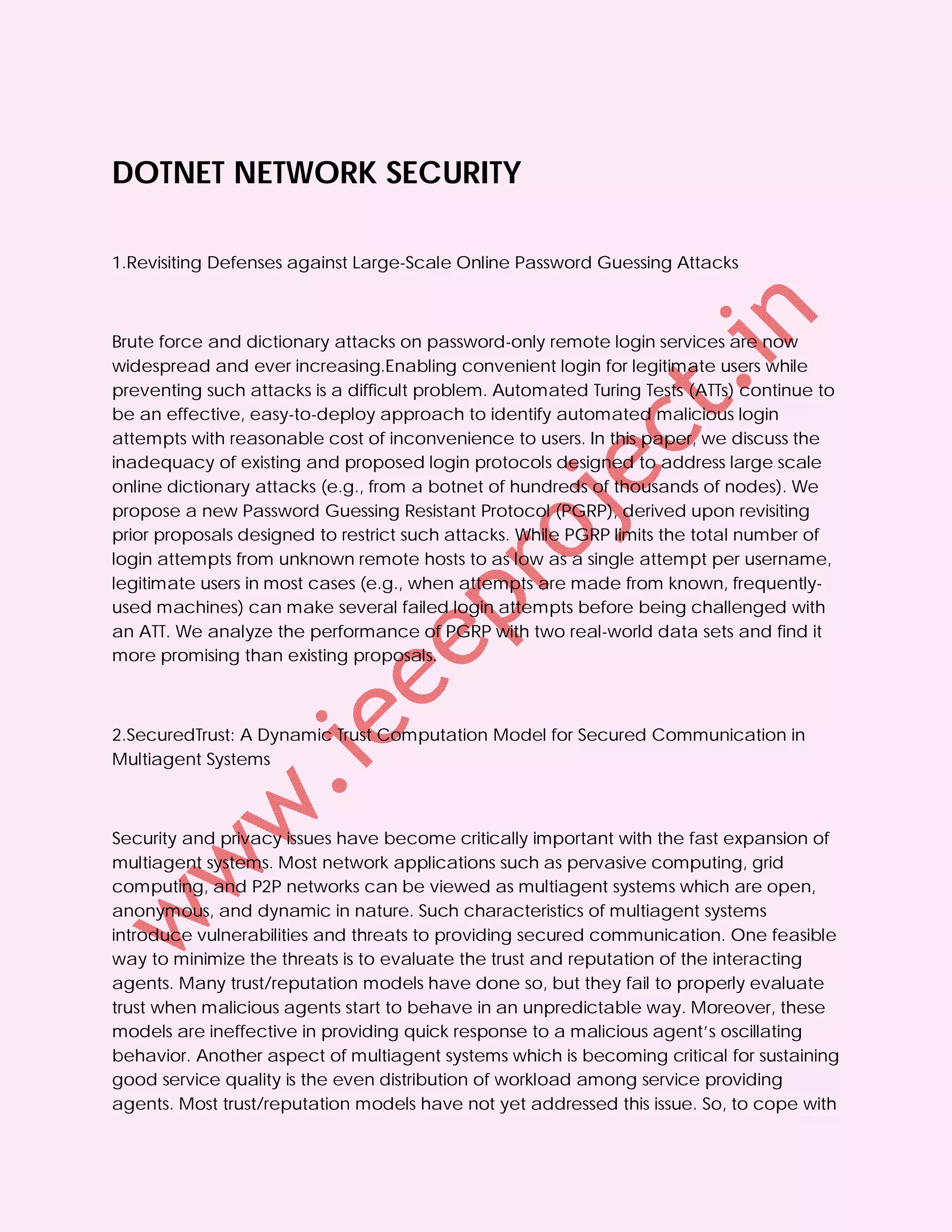 DOTNET NETWORK SECURITY

1.Revisiting Defenses against Large-Scale Online Password Guessing Attacks



Brute force and dictionary attacks on password-only remote login services are now
widespread and ever increasing.Enabling convenient login for legitimate users while
preventing such attacks is a difficult problem. Automated Turing Tests (ATTs) continue to
be an effective, easy-to-deploy approach to identify automated malicious login
attempts with reasonable cost of inconvenience to users. In this paper, we discuss the
inadequacy of existing and proposed login protocols designed to address large scale
online dictionary attacks (e.g., from a botnet of hundreds of thousands of nodes). We
propose a new Password Guessing Resistant Protocol (PGRP), derived upon revisiting
prior proposals designed to restrict such attacks. While PGRP limits the total number of
login attempts from unknown remote hosts to as low as a single attempt per username,
legitimate users in most cases (e.g., when attempts are made from known, frequently-
used machines) can make several failed login attempts before being challenged with
an ATT. We analyze the performance of PGRP with two real-world data sets and find it
more promising than existing proposals.



2.SecuredTrust: A Dynamic Trust Computation Model for Secured Communication in
Multiagent Systems



Security and privacy issues have become critically important with the fast expansion of
multiagent systems. Most network applications such as pervasive computing, grid
computing, and P2P networks can be viewed as multiagent systems which are open,
anonymous, and dynamic in nature. Such characteristics of multiagent systems
introduce vulnerabilities and threats to providing secured communication. One feasible
way to minimize the threats is to evaluate the trust and reputation of the interacting
agents. Many trust/reputation models have done so, but they fail to properly evaluate
trust when malicious agents start to behave in an unpredictable way. Moreover, these
models are ineffective in providing quick response to a malicious agent’s oscillating
behavior. Another aspect of multiagent systems which is becoming critical for sustaining
good service quality is the even distribution of workload among service providing
agents. Most trust/reputation models have not yet addressed this issue. So, to cope with
 