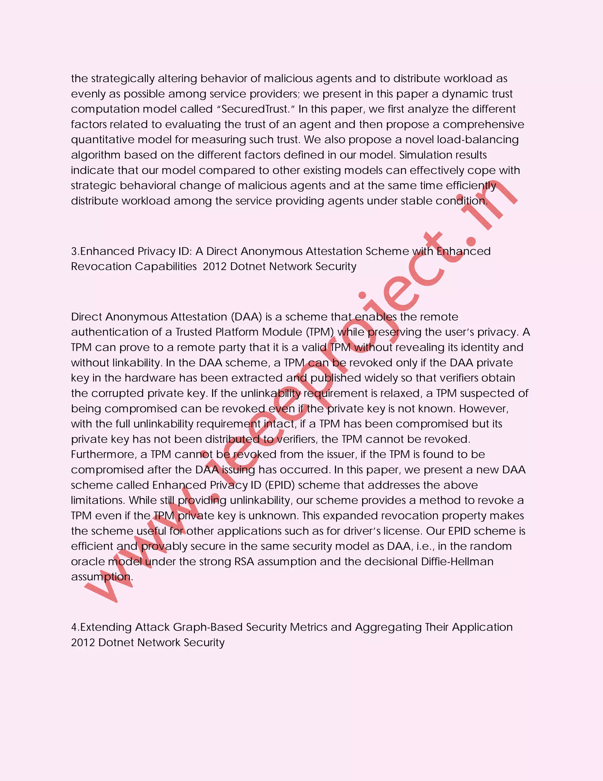 the strategically altering behavior of malicious agents and to distribute workload as
evenly as possible among service providers; we present in this paper a dynamic trust
computation model called “SecuredTrust.” In this paper, we first analyze the different
factors related to evaluating the trust of an agent and then propose a comprehensive
quantitative model for measuring such trust. We also propose a novel load-balancing
algorithm based on the different factors defined in our model. Simulation results
indicate that our model compared to other existing models can effectively cope with
strategic behavioral change of malicious agents and at the same time efficiently
distribute workload among the service providing agents under stable condition.



3.Enhanced Privacy ID: A Direct Anonymous Attestation Scheme with Enhanced
Revocation Capabilities 2012 Dotnet Network Security



Direct Anonymous Attestation (DAA) is a scheme that enables the remote
authentication of a Trusted Platform Module (TPM) while preserving the user’s privacy. A
TPM can prove to a remote party that it is a valid TPM without revealing its identity and
without linkability. In the DAA scheme, a TPM can be revoked only if the DAA private
key in the hardware has been extracted and published widely so that verifiers obtain
the corrupted private key. If the unlinkability requirement is relaxed, a TPM suspected of
being compromised can be revoked even if the private key is not known. However,
with the full unlinkability requirement intact, if a TPM has been compromised but its
private key has not been distributed to verifiers, the TPM cannot be revoked.
Furthermore, a TPM cannot be revoked from the issuer, if the TPM is found to be
compromised after the DAA issuing has occurred. In this paper, we present a new DAA
scheme called Enhanced Privacy ID (EPID) scheme that addresses the above
limitations. While still providing unlinkability, our scheme provides a method to revoke a
TPM even if the TPM private key is unknown. This expanded revocation property makes
the scheme useful for other applications such as for driver’s license. Our EPID scheme is
efficient and provably secure in the same security model as DAA, i.e., in the random
oracle model under the strong RSA assumption and the decisional Diffie-Hellman
assumption.



4.Extending Attack Graph-Based Security Metrics and Aggregating Their Application
2012 Dotnet Network Security
 