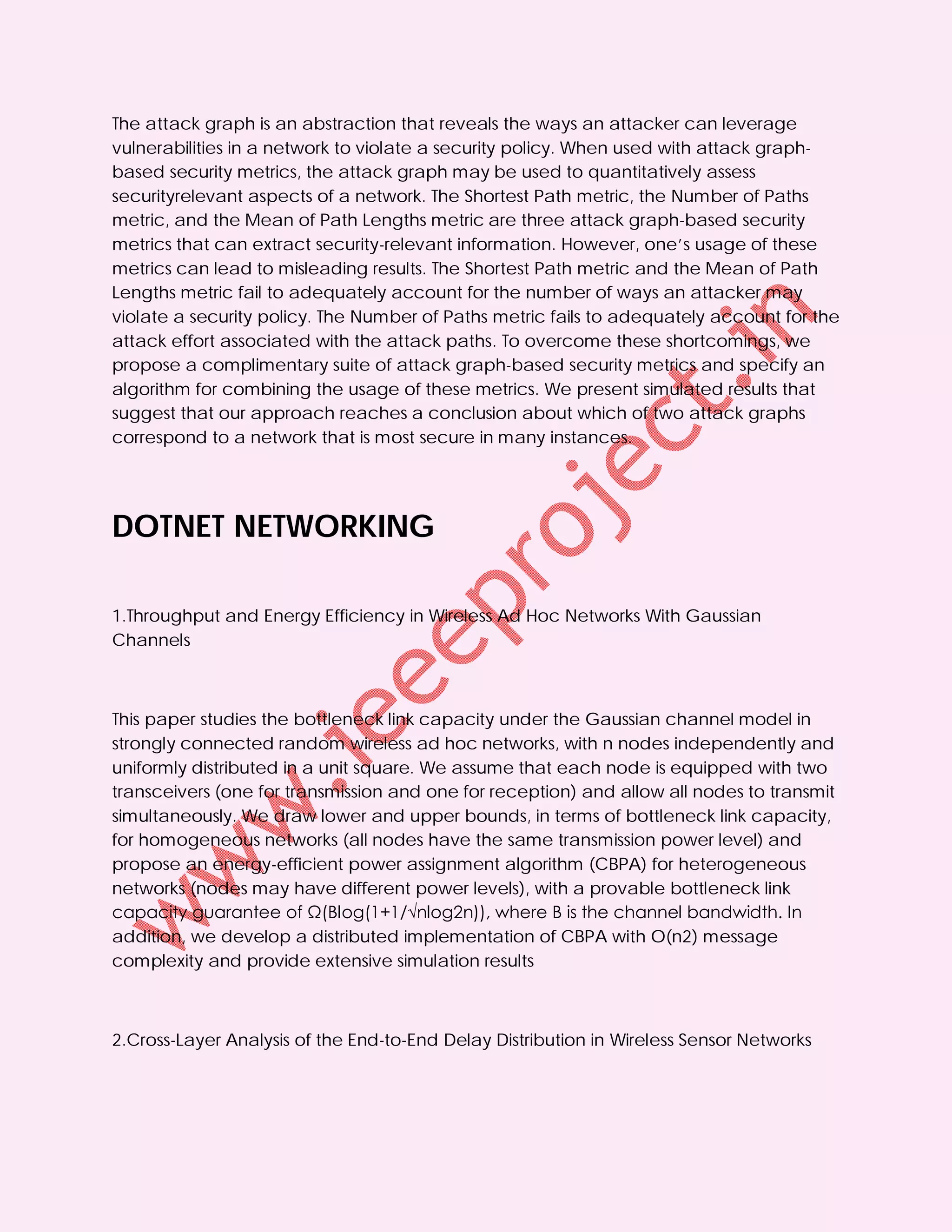 The attack graph is an abstraction that reveals the ways an attacker can leverage
vulnerabilities in a network to violate a security policy. When used with attack graph-
based security metrics, the attack graph may be used to quantitatively assess
securityrelevant aspects of a network. The Shortest Path metric, the Number of Paths
metric, and the Mean of Path Lengths metric are three attack graph-based security
metrics that can extract security-relevant information. However, one’s usage of these
metrics can lead to misleading results. The Shortest Path metric and the Mean of Path
Lengths metric fail to adequately account for the number of ways an attacker may
violate a security policy. The Number of Paths metric fails to adequately account for the
attack effort associated with the attack paths. To overcome these shortcomings, we
propose a complimentary suite of attack graph-based security metrics and specify an
algorithm for combining the usage of these metrics. We present simulated results that
suggest that our approach reaches a conclusion about which of two attack graphs
correspond to a network that is most secure in many instances.




DOTNET NETWORKING

1.Throughput and Energy Efficiency in Wireless Ad Hoc Networks With Gaussian
Channels



This paper studies the bottleneck link capacity under the Gaussian channel model in
strongly connected random wireless ad hoc networks, with n nodes independently and
uniformly distributed in a unit square. We assume that each node is equipped with two
transceivers (one for transmission and one for reception) and allow all nodes to transmit
simultaneously. We draw lower and upper bounds, in terms of bottleneck link capacity,
for homogeneous networks (all nodes have the same transmission power level) and
propose an energy-efficient power assignment algorithm (CBPA) for heterogeneous
networks (nodes may have different power levels), with a provable bottleneck link
capacity guarantee of Ω(Blog(1+1/√nlog2n)), where B is the channel bandwidth. In
addition, we develop a distributed implementation of CBPA with O(n2) message
complexity and provide extensive simulation results



2.Cross-Layer Analysis of the End-to-End Delay Distribution in Wireless Sensor Networks
 