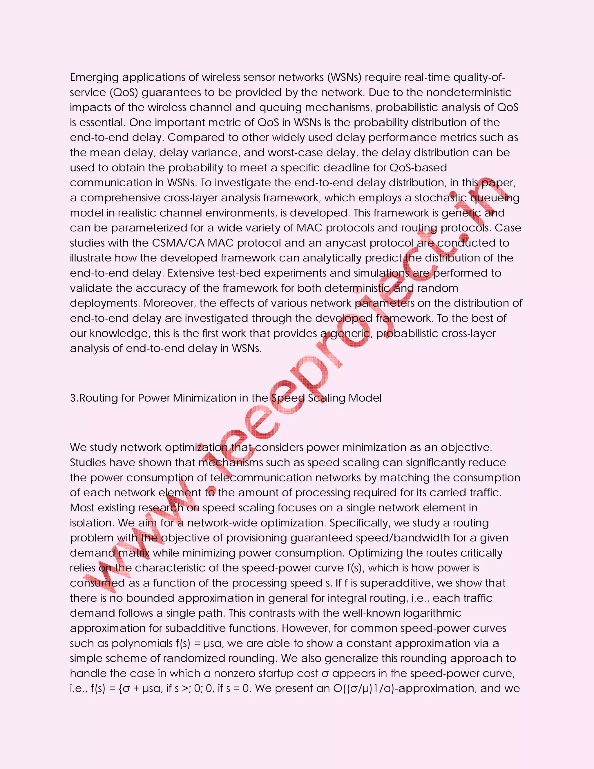 Emerging applications of wireless sensor networks (WSNs) require real-time quality-of-
service (QoS) guarantees to be provided by the network. Due to the nondeterministic
impacts of the wireless channel and queuing mechanisms, probabilistic analysis of QoS
is essential. One important metric of QoS in WSNs is the probability distribution of the
end-to-end delay. Compared to other widely used delay performance metrics such as
the mean delay, delay variance, and worst-case delay, the delay distribution can be
used to obtain the probability to meet a specific deadline for QoS-based
communication in WSNs. To investigate the end-to-end delay distribution, in this paper,
a comprehensive cross-layer analysis framework, which employs a stochastic queueing
model in realistic channel environments, is developed. This framework is generic and
can be parameterized for a wide variety of MAC protocols and routing protocols. Case
studies with the CSMA/CA MAC protocol and an anycast protocol are conducted to
illustrate how the developed framework can analytically predict the distribution of the
end-to-end delay. Extensive test-bed experiments and simulations are performed to
validate the accuracy of the framework for both deterministic and random
deployments. Moreover, the effects of various network parameters on the distribution of
end-to-end delay are investigated through the developed framework. To the best of
our knowledge, this is the first work that provides a generic, probabilistic cross-layer
analysis of end-to-end delay in WSNs.



3.Routing for Power Minimization in the Speed Scaling Model



We study network optimization that considers power minimization as an objective.
Studies have shown that mechanisms such as speed scaling can significantly reduce
the power consumption of telecommunication networks by matching the consumption
of each network element to the amount of processing required for its carried traffic.
Most existing research on speed scaling focuses on a single network element in
isolation. We aim for a network-wide optimization. Specifically, we study a routing
problem with the objective of provisioning guaranteed speed/bandwidth for a given
demand matrix while minimizing power consumption. Optimizing the routes critically
relies on the characteristic of the speed-power curve f(s), which is how power is
consumed as a function of the processing speed s. If f is superadditive, we show that
there is no bounded approximation in general for integral routing, i.e., each traffic
demand follows a single path. This contrasts with the well-known logarithmic
approximation for subadditive functions. However, for common speed-power curves
such as polynomials f(s) = μsα, we are able to show a constant approximation via a
simple scheme of randomized rounding. We also generalize this rounding approach to
handle the case in which a nonzero startup cost σ appears in the speed-power curve,
i.e., f(s) = {σ + μsα, if s >; 0; 0, if s = 0. We present an O((σ/μ)1/α)-approximation, and we
 