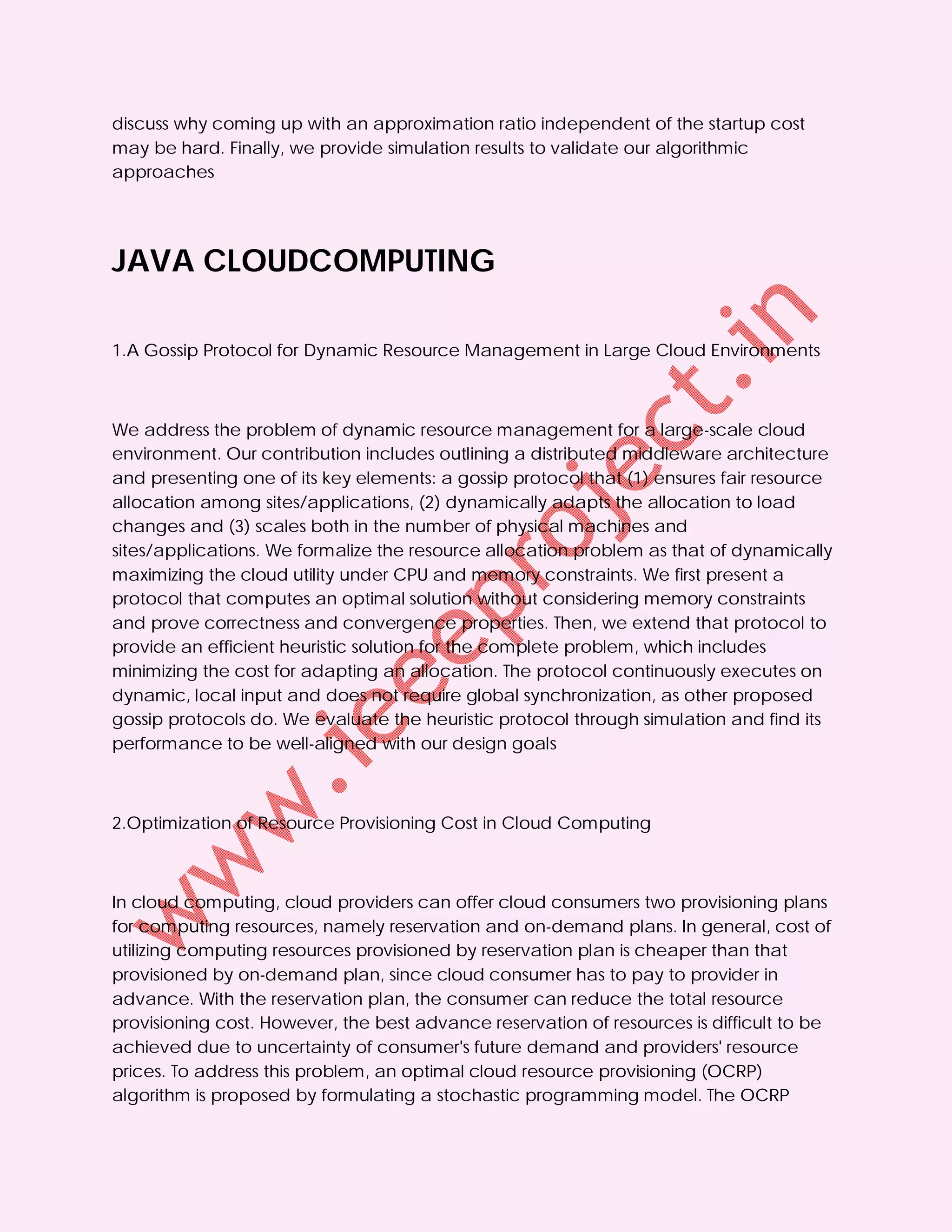 discuss why coming up with an approximation ratio independent of the startup cost
may be hard. Finally, we provide simulation results to validate our algorithmic
approaches




JAVA CLOUDCOMPUTING

1.A Gossip Protocol for Dynamic Resource Management in Large Cloud Environments



We address the problem of dynamic resource management for a large-scale cloud
environment. Our contribution includes outlining a distributed middleware architecture
and presenting one of its key elements: a gossip protocol that (1) ensures fair resource
allocation among sites/applications, (2) dynamically adapts the allocation to load
changes and (3) scales both in the number of physical machines and
sites/applications. We formalize the resource allocation problem as that of dynamically
maximizing the cloud utility under CPU and memory constraints. We first present a
protocol that computes an optimal solution without considering memory constraints
and prove correctness and convergence properties. Then, we extend that protocol to
provide an efficient heuristic solution for the complete problem, which includes
minimizing the cost for adapting an allocation. The protocol continuously executes on
dynamic, local input and does not require global synchronization, as other proposed
gossip protocols do. We evaluate the heuristic protocol through simulation and find its
performance to be well-aligned with our design goals



2.Optimization of Resource Provisioning Cost in Cloud Computing



In cloud computing, cloud providers can offer cloud consumers two provisioning plans
for computing resources, namely reservation and on-demand plans. In general, cost of
utilizing computing resources provisioned by reservation plan is cheaper than that
provisioned by on-demand plan, since cloud consumer has to pay to provider in
advance. With the reservation plan, the consumer can reduce the total resource
provisioning cost. However, the best advance reservation of resources is difficult to be
achieved due to uncertainty of consumer's future demand and providers' resource
prices. To address this problem, an optimal cloud resource provisioning (OCRP)
algorithm is proposed by formulating a stochastic programming model. The OCRP
 