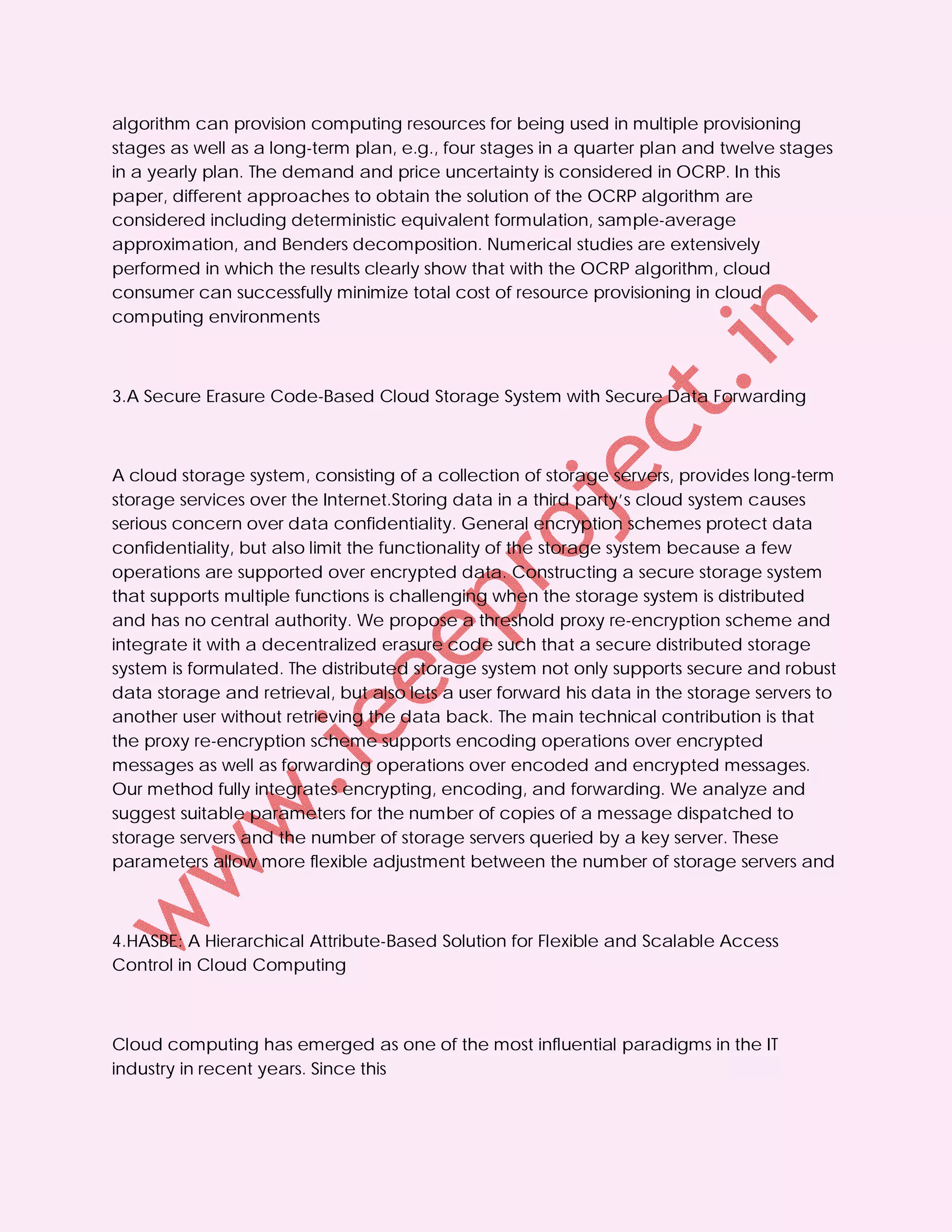 algorithm can provision computing resources for being used in multiple provisioning
stages as well as a long-term plan, e.g., four stages in a quarter plan and twelve stages
in a yearly plan. The demand and price uncertainty is considered in OCRP. In this
paper, different approaches to obtain the solution of the OCRP algorithm are
considered including deterministic equivalent formulation, sample-average
approximation, and Benders decomposition. Numerical studies are extensively
performed in which the results clearly show that with the OCRP algorithm, cloud
consumer can successfully minimize total cost of resource provisioning in cloud
computing environments



3.A Secure Erasure Code-Based Cloud Storage System with Secure Data Forwarding



A cloud storage system, consisting of a collection of storage servers, provides long-term
storage services over the Internet.Storing data in a third party’s cloud system causes
serious concern over data confidentiality. General encryption schemes protect data
confidentiality, but also limit the functionality of the storage system because a few
operations are supported over encrypted data. Constructing a secure storage system
that supports multiple functions is challenging when the storage system is distributed
and has no central authority. We propose a threshold proxy re-encryption scheme and
integrate it with a decentralized erasure code such that a secure distributed storage
system is formulated. The distributed storage system not only supports secure and robust
data storage and retrieval, but also lets a user forward his data in the storage servers to
another user without retrieving the data back. The main technical contribution is that
the proxy re-encryption scheme supports encoding operations over encrypted
messages as well as forwarding operations over encoded and encrypted messages.
Our method fully integrates encrypting, encoding, and forwarding. We analyze and
suggest suitable parameters for the number of copies of a message dispatched to
storage servers and the number of storage servers queried by a key server. These
parameters allow more flexible adjustment between the number of storage servers and



4.HASBE: A Hierarchical Attribute-Based Solution for Flexible and Scalable Access
Control in Cloud Computing



Cloud computing has emerged as one of the most influential paradigms in the IT
industry in recent years. Since this
 