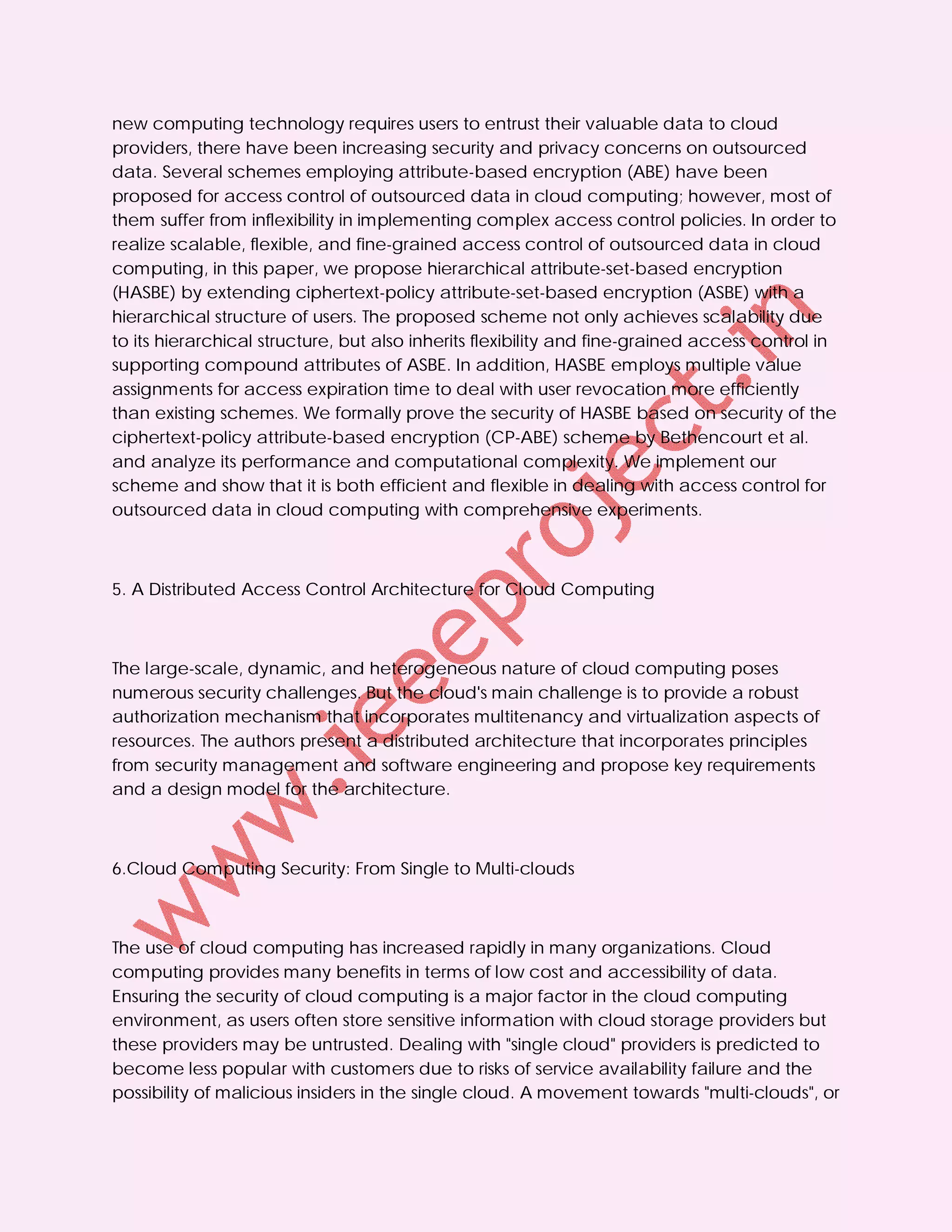 new computing technology requires users to entrust their valuable data to cloud
providers, there have been increasing security and privacy concerns on outsourced
data. Several schemes employing attribute-based encryption (ABE) have been
proposed for access control of outsourced data in cloud computing; however, most of
them suffer from inflexibility in implementing complex access control policies. In order to
realize scalable, flexible, and fine-grained access control of outsourced data in cloud
computing, in this paper, we propose hierarchical attribute-set-based encryption
(HASBE) by extending ciphertext-policy attribute-set-based encryption (ASBE) with a
hierarchical structure of users. The proposed scheme not only achieves scalability due
to its hierarchical structure, but also inherits flexibility and fine-grained access control in
supporting compound attributes of ASBE. In addition, HASBE employs multiple value
assignments for access expiration time to deal with user revocation more efficiently
than existing schemes. We formally prove the security of HASBE based on security of the
ciphertext-policy attribute-based encryption (CP-ABE) scheme by Bethencourt et al.
and analyze its performance and computational complexity. We implement our
scheme and show that it is both efficient and flexible in dealing with access control for
outsourced data in cloud computing with comprehensive experiments.



5. A Distributed Access Control Architecture for Cloud Computing



The large-scale, dynamic, and heterogeneous nature of cloud computing poses
numerous security challenges. But the cloud's main challenge is to provide a robust
authorization mechanism that incorporates multitenancy and virtualization aspects of
resources. The authors present a distributed architecture that incorporates principles
from security management and software engineering and propose key requirements
and a design model for the architecture.



6.Cloud Computing Security: From Single to Multi-clouds



The use of cloud computing has increased rapidly in many organizations. Cloud
computing provides many benefits in terms of low cost and accessibility of data.
Ensuring the security of cloud computing is a major factor in the cloud computing
environment, as users often store sensitive information with cloud storage providers but
these providers may be untrusted. Dealing with "single cloud" providers is predicted to
become less popular with customers due to risks of service availability failure and the
possibility of malicious insiders in the single cloud. A movement towards "multi-clouds", or
 