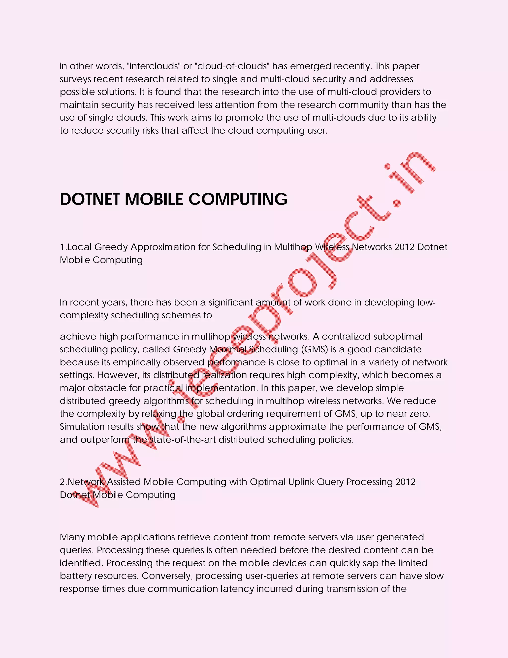 in other words, "interclouds" or "cloud-of-clouds" has emerged recently. This paper
surveys recent research related to single and multi-cloud security and addresses
possible solutions. It is found that the research into the use of multi-cloud providers to
maintain security has received less attention from the research community than has the
use of single clouds. This work aims to promote the use of multi-clouds due to its ability
to reduce security risks that affect the cloud computing user.




DOTNET MOBILE COMPUTING

1.Local Greedy Approximation for Scheduling in Multihop Wireless Networks 2012 Dotnet
Mobile Computing



In recent years, there has been a significant amount of work done in developing low-
complexity scheduling schemes to

achieve high performance in multihop wireless networks. A centralized suboptimal
scheduling policy, called Greedy Maximal Scheduling (GMS) is a good candidate
because its empirically observed performance is close to optimal in a variety of network
settings. However, its distributed realization requires high complexity, which becomes a
major obstacle for practical implementation. In this paper, we develop simple
distributed greedy algorithms for scheduling in multihop wireless networks. We reduce
the complexity by relaxing the global ordering requirement of GMS, up to near zero.
Simulation results show that the new algorithms approximate the performance of GMS,
and outperform the state-of-the-art distributed scheduling policies.



2.Network Assisted Mobile Computing with Optimal Uplink Query Processing 2012
Dotnet Mobile Computing



Many mobile applications retrieve content from remote servers via user generated
queries. Processing these queries is often needed before the desired content can be
identified. Processing the request on the mobile devices can quickly sap the limited
battery resources. Conversely, processing user-queries at remote servers can have slow
response times due communication latency incurred during transmission of the
 
