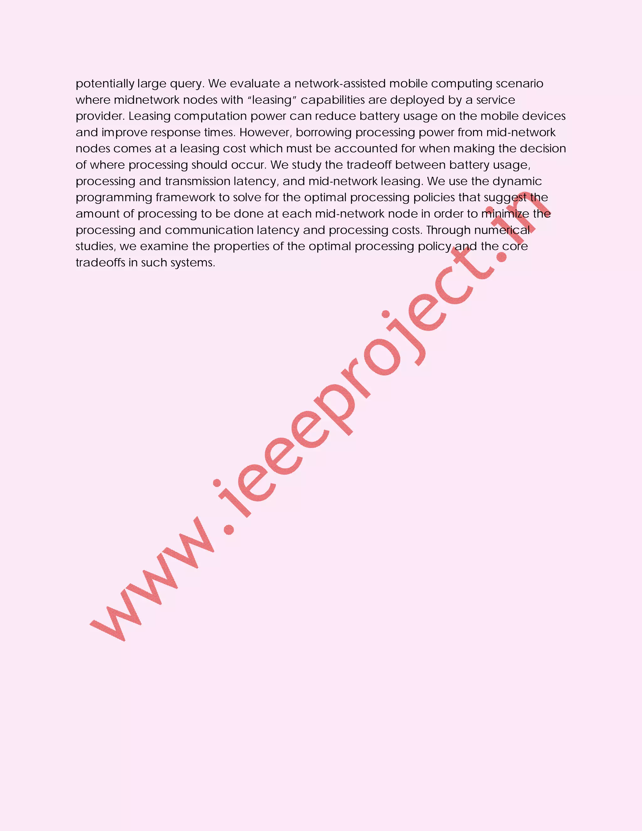 potentially large query. We evaluate a network-assisted mobile computing scenario
where midnetwork nodes with “leasing” capabilities are deployed by a service
provider. Leasing computation power can reduce battery usage on the mobile devices
and improve response times. However, borrowing processing power from mid-network
nodes comes at a leasing cost which must be accounted for when making the decision
of where processing should occur. We study the tradeoff between battery usage,
processing and transmission latency, and mid-network leasing. We use the dynamic
programming framework to solve for the optimal processing policies that suggest the
amount of processing to be done at each mid-network node in order to minimize the
processing and communication latency and processing costs. Through numerical
studies, we examine the properties of the optimal processing policy and the core
tradeoffs in such systems.
 