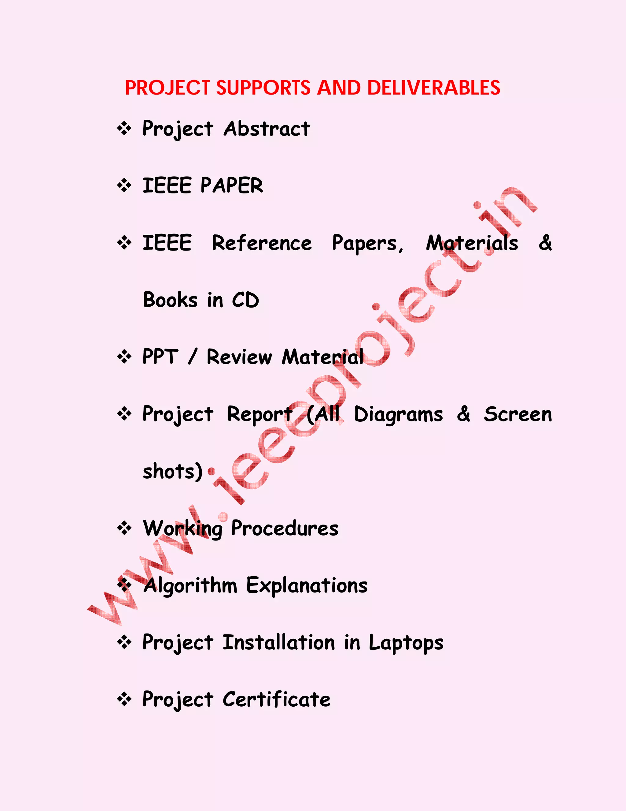 PROJECT SUPPORTS AND DELIVERABLES

 Project Abstract

 IEEE PAPER

 IEEE Reference Papers, Materials &

  Books in CD

 PPT / Review Material

 Project Report (All Diagrams & Screen

  shots)

 Working Procedures

 Algorithm Explanations

 Project Installation in Laptops

 Project Certificate
 