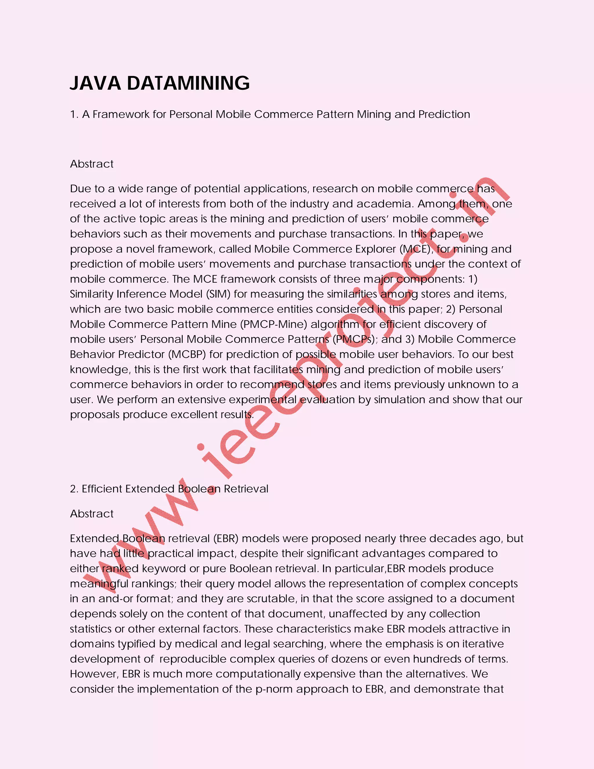 JAVA DATAMINING
1. A Framework for Personal Mobile Commerce Pattern Mining and Prediction



Abstract

Due to a wide range of potential applications, research on mobile commerce has
received a lot of interests from both of the industry and academia. Among them, one
of the active topic areas is the mining and prediction of users’ mobile commerce
behaviors such as their movements and purchase transactions. In this paper, we
propose a novel framework, called Mobile Commerce Explorer (MCE), for mining and
prediction of mobile users’ movements and purchase transactions under the context of
mobile commerce. The MCE framework consists of three major components: 1)
Similarity Inference Model (SIM) for measuring the similarities among stores and items,
which are two basic mobile commerce entities considered in this paper; 2) Personal
Mobile Commerce Pattern Mine (PMCP-Mine) algorithm for efficient discovery of
mobile users’ Personal Mobile Commerce Patterns (PMCPs); and 3) Mobile Commerce
Behavior Predictor (MCBP) for prediction of possible mobile user behaviors. To our best
knowledge, this is the first work that facilitates mining and prediction of mobile users’
commerce behaviors in order to recommend stores and items previously unknown to a
user. We perform an extensive experimental evaluation by simulation and show that our
proposals produce excellent results.




2. Efficient Extended Boolean Retrieval

Abstract

Extended Boolean retrieval (EBR) models were proposed nearly three decades ago, but
have had little practical impact, despite their significant advantages compared to
either ranked keyword or pure Boolean retrieval. In particular,EBR models produce
meaningful rankings; their query model allows the representation of complex concepts
in an and-or format; and they are scrutable, in that the score assigned to a document
depends solely on the content of that document, unaffected by any collection
statistics or other external factors. These characteristics make EBR models attractive in
domains typified by medical and legal searching, where the emphasis is on iterative
development of reproducible complex queries of dozens or even hundreds of terms.
However, EBR is much more computationally expensive than the alternatives. We
consider the implementation of the p-norm approach to EBR, and demonstrate that
 