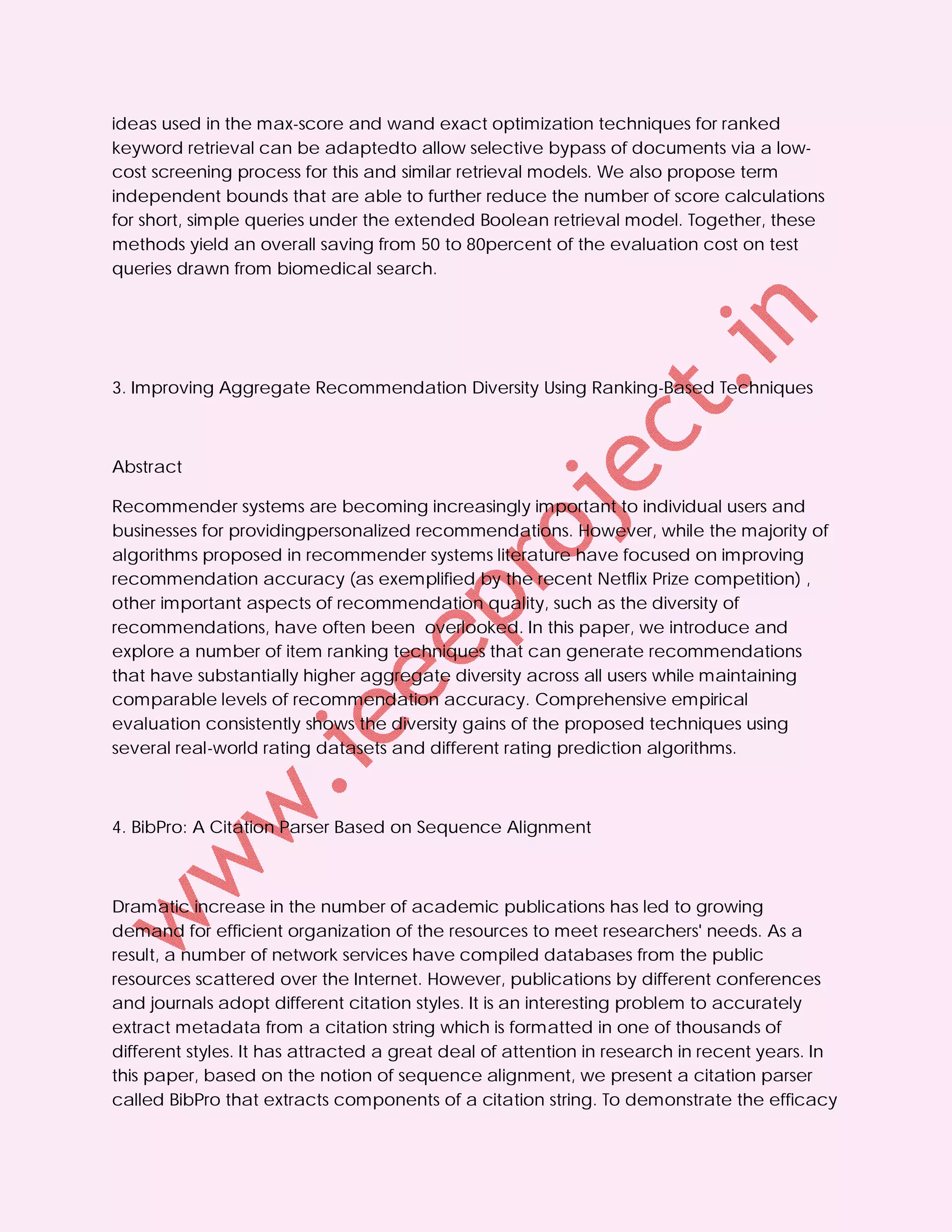 ideas used in the max-score and wand exact optimization techniques for ranked
keyword retrieval can be adaptedto allow selective bypass of documents via a low-
cost screening process for this and similar retrieval models. We also propose term
independent bounds that are able to further reduce the number of score calculations
for short, simple queries under the extended Boolean retrieval model. Together, these
methods yield an overall saving from 50 to 80percent of the evaluation cost on test
queries drawn from biomedical search.




3. Improving Aggregate Recommendation Diversity Using Ranking-Based Techniques



Abstract

Recommender systems are becoming increasingly important to individual users and
businesses for providingpersonalized recommendations. However, while the majority of
algorithms proposed in recommender systems literature have focused on improving
recommendation accuracy (as exemplified by the recent Netflix Prize competition) ,
other important aspects of recommendation quality, such as the diversity of
recommendations, have often been overlooked. In this paper, we introduce and
explore a number of item ranking techniques that can generate recommendations
that have substantially higher aggregate diversity across all users while maintaining
comparable levels of recommendation accuracy. Comprehensive empirical
evaluation consistently shows the diversity gains of the proposed techniques using
several real-world rating datasets and different rating prediction algorithms.



4. BibPro: A Citation Parser Based on Sequence Alignment



Dramatic increase in the number of academic publications has led to growing
demand for efficient organization of the resources to meet researchers' needs. As a
result, a number of network services have compiled databases from the public
resources scattered over the Internet. However, publications by different conferences
and journals adopt different citation styles. It is an interesting problem to accurately
extract metadata from a citation string which is formatted in one of thousands of
different styles. It has attracted a great deal of attention in research in recent years. In
this paper, based on the notion of sequence alignment, we present a citation parser
called BibPro that extracts components of a citation string. To demonstrate the efficacy
 