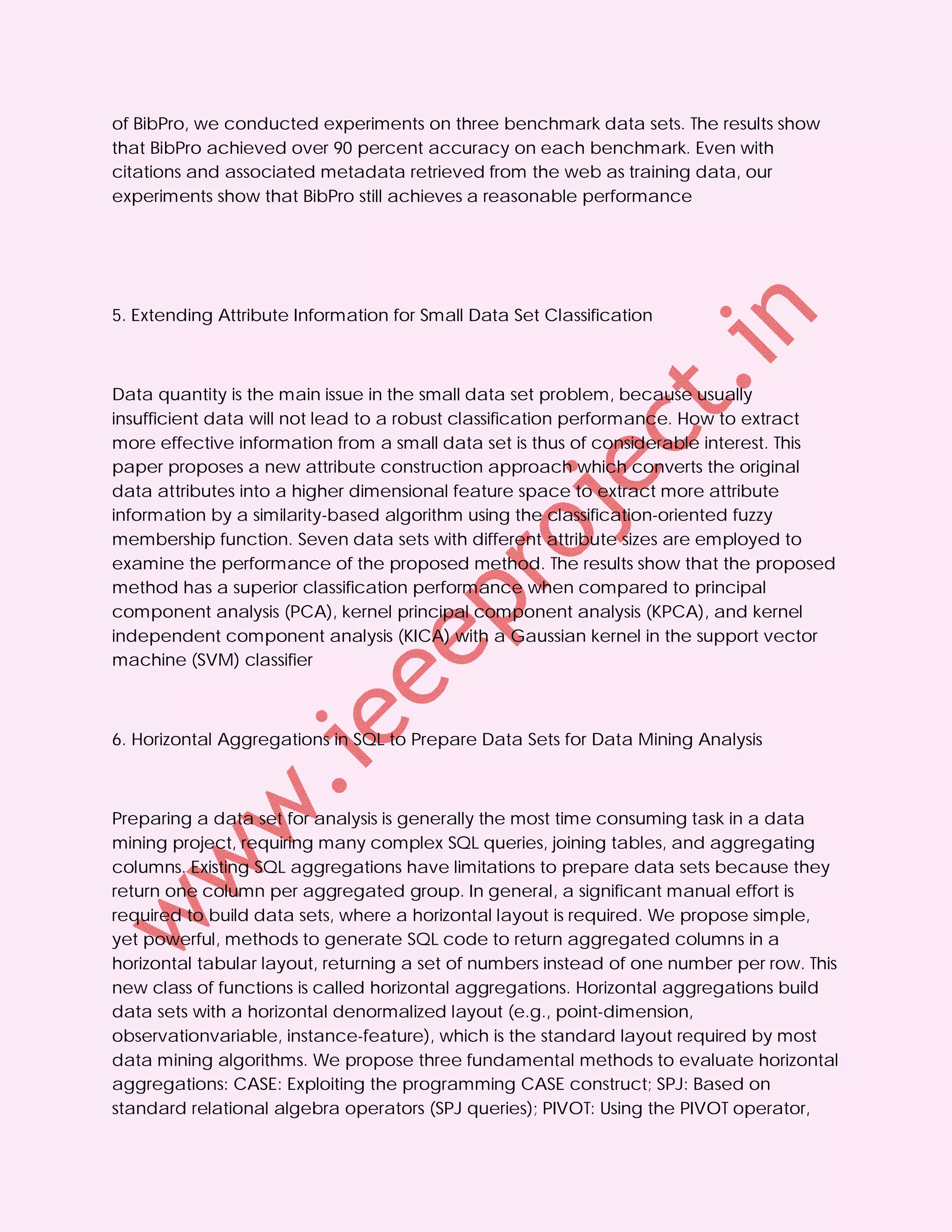 of BibPro, we conducted experiments on three benchmark data sets. The results show
that BibPro achieved over 90 percent accuracy on each benchmark. Even with
citations and associated metadata retrieved from the web as training data, our
experiments show that BibPro still achieves a reasonable performance




5. Extending Attribute Information for Small Data Set Classification



Data quantity is the main issue in the small data set problem, because usually
insufficient data will not lead to a robust classification performance. How to extract
more effective information from a small data set is thus of considerable interest. This
paper proposes a new attribute construction approach which converts the original
data attributes into a higher dimensional feature space to extract more attribute
information by a similarity-based algorithm using the classification-oriented fuzzy
membership function. Seven data sets with different attribute sizes are employed to
examine the performance of the proposed method. The results show that the proposed
method has a superior classification performance when compared to principal
component analysis (PCA), kernel principal component analysis (KPCA), and kernel
independent component analysis (KICA) with a Gaussian kernel in the support vector
machine (SVM) classifier



6. Horizontal Aggregations in SQL to Prepare Data Sets for Data Mining Analysis



Preparing a data set for analysis is generally the most time consuming task in a data
mining project, requiring many complex SQL queries, joining tables, and aggregating
columns. Existing SQL aggregations have limitations to prepare data sets because they
return one column per aggregated group. In general, a significant manual effort is
required to build data sets, where a horizontal layout is required. We propose simple,
yet powerful, methods to generate SQL code to return aggregated columns in a
horizontal tabular layout, returning a set of numbers instead of one number per row. This
new class of functions is called horizontal aggregations. Horizontal aggregations build
data sets with a horizontal denormalized layout (e.g., point-dimension,
observationvariable, instance-feature), which is the standard layout required by most
data mining algorithms. We propose three fundamental methods to evaluate horizontal
aggregations: CASE: Exploiting the programming CASE construct; SPJ: Based on
standard relational algebra operators (SPJ queries); PIVOT: Using the PIVOT operator,
 