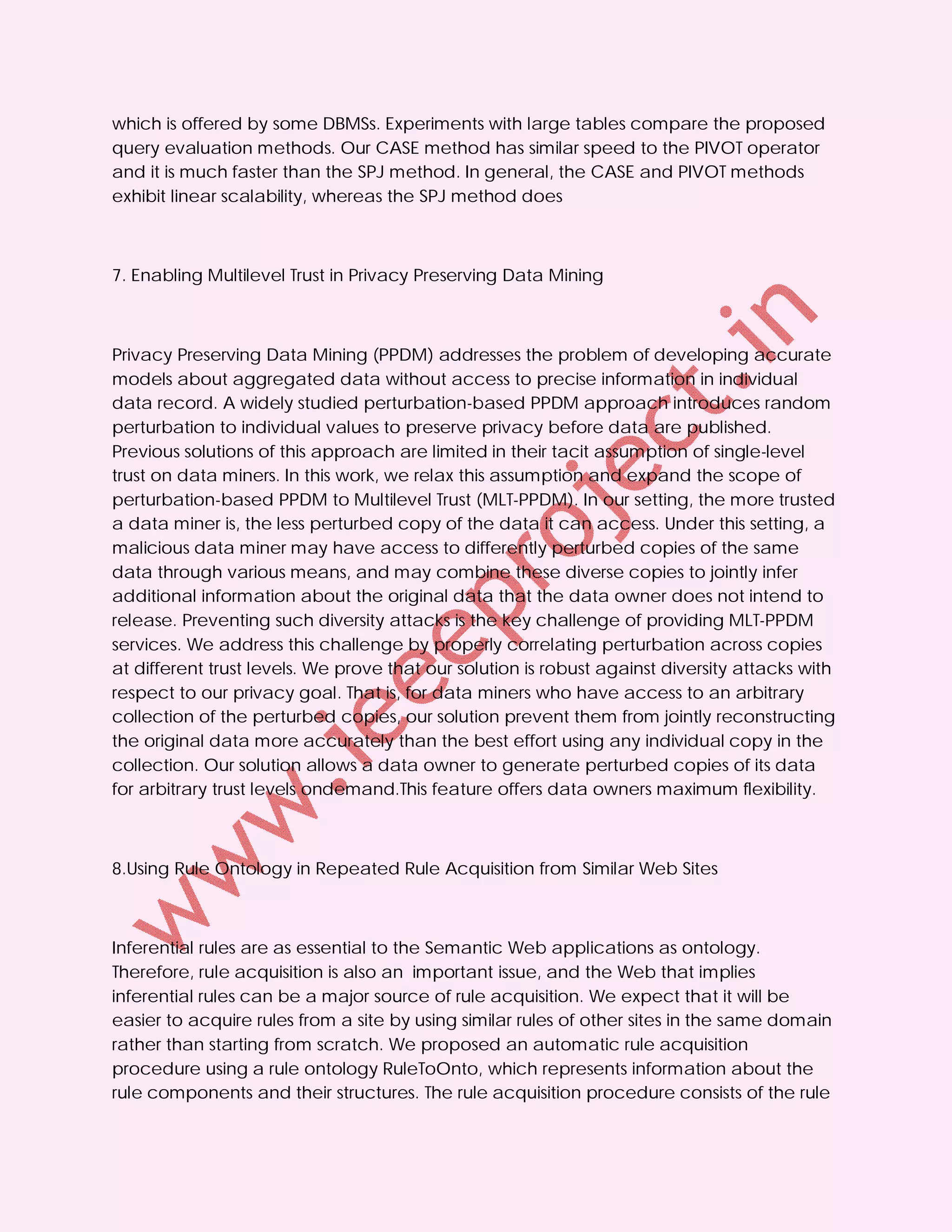 which is offered by some DBMSs. Experiments with large tables compare the proposed
query evaluation methods. Our CASE method has similar speed to the PIVOT operator
and it is much faster than the SPJ method. In general, the CASE and PIVOT methods
exhibit linear scalability, whereas the SPJ method does



7. Enabling Multilevel Trust in Privacy Preserving Data Mining



Privacy Preserving Data Mining (PPDM) addresses the problem of developing accurate
models about aggregated data without access to precise information in individual
data record. A widely studied perturbation-based PPDM approach introduces random
perturbation to individual values to preserve privacy before data are published.
Previous solutions of this approach are limited in their tacit assumption of single-level
trust on data miners. In this work, we relax this assumption and expand the scope of
perturbation-based PPDM to Multilevel Trust (MLT-PPDM). In our setting, the more trusted
a data miner is, the less perturbed copy of the data it can access. Under this setting, a
malicious data miner may have access to differently perturbed copies of the same
data through various means, and may combine these diverse copies to jointly infer
additional information about the original data that the data owner does not intend to
release. Preventing such diversity attacks is the key challenge of providing MLT-PPDM
services. We address this challenge by properly correlating perturbation across copies
at different trust levels. We prove that our solution is robust against diversity attacks with
respect to our privacy goal. That is, for data miners who have access to an arbitrary
collection of the perturbed copies, our solution prevent them from jointly reconstructing
the original data more accurately than the best effort using any individual copy in the
collection. Our solution allows a data owner to generate perturbed copies of its data
for arbitrary trust levels ondemand.This feature offers data owners maximum flexibility.



8.Using Rule Ontology in Repeated Rule Acquisition from Similar Web Sites



Inferential rules are as essential to the Semantic Web applications as ontology.
Therefore, rule acquisition is also an important issue, and the Web that implies
inferential rules can be a major source of rule acquisition. We expect that it will be
easier to acquire rules from a site by using similar rules of other sites in the same domain
rather than starting from scratch. We proposed an automatic rule acquisition
procedure using a rule ontology RuleToOnto, which represents information about the
rule components and their structures. The rule acquisition procedure consists of the rule
 