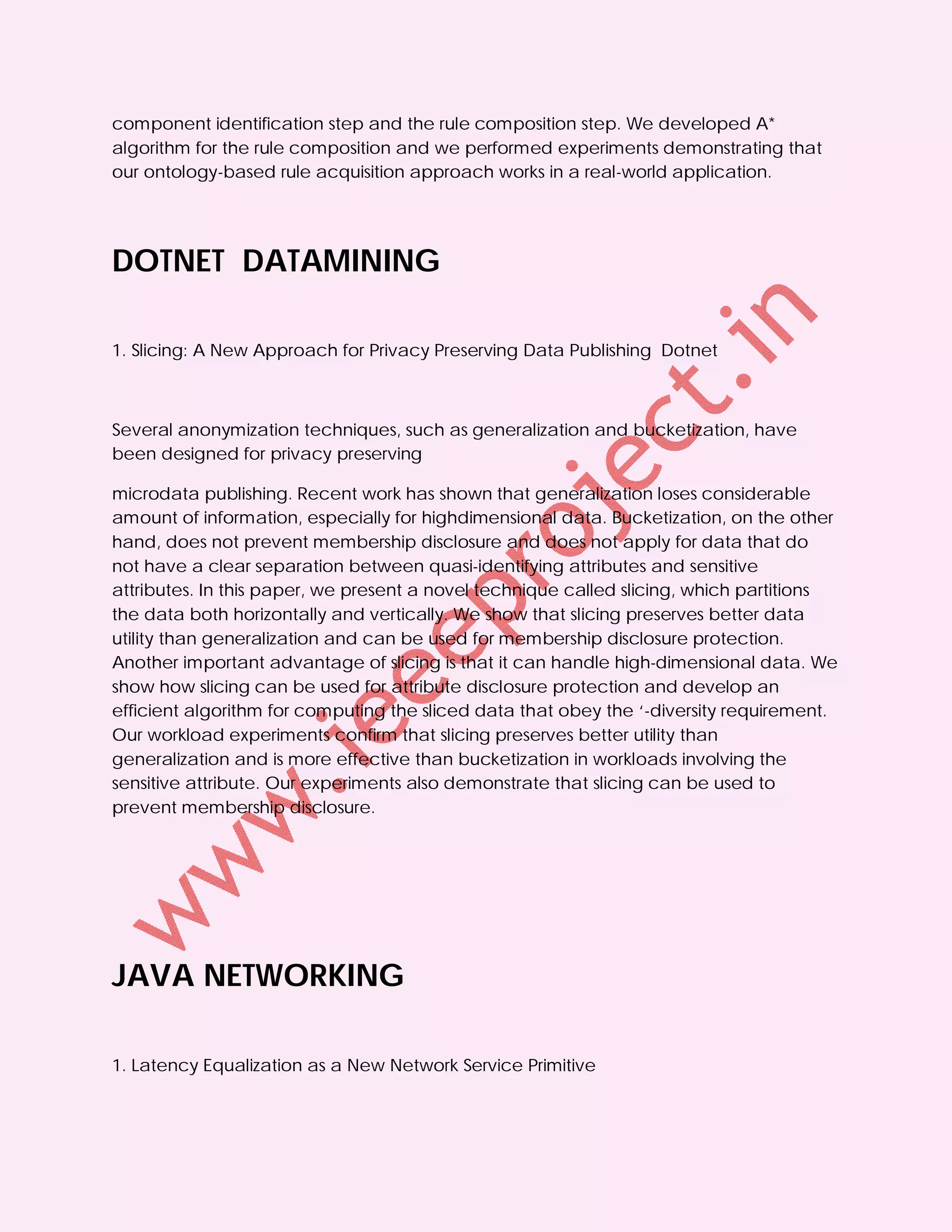 component identification step and the rule composition step. We developed A*
algorithm for the rule composition and we performed experiments demonstrating that
our ontology-based rule acquisition approach works in a real-world application.




DOTNET DATAMINING

1. Slicing: A New Approach for Privacy Preserving Data Publishing Dotnet



Several anonymization techniques, such as generalization and bucketization, have
been designed for privacy preserving

microdata publishing. Recent work has shown that generalization loses considerable
amount of information, especially for highdimensional data. Bucketization, on the other
hand, does not prevent membership disclosure and does not apply for data that do
not have a clear separation between quasi-identifying attributes and sensitive
attributes. In this paper, we present a novel technique called slicing, which partitions
the data both horizontally and vertically. We show that slicing preserves better data
utility than generalization and can be used for membership disclosure protection.
Another important advantage of slicing is that it can handle high-dimensional data. We
show how slicing can be used for attribute disclosure protection and develop an
efficient algorithm for computing the sliced data that obey the ‘-diversity requirement.
Our workload experiments confirm that slicing preserves better utility than
generalization and is more effective than bucketization in workloads involving the
sensitive attribute. Our experiments also demonstrate that slicing can be used to
prevent membership disclosure.




JAVA NETWORKING

1. Latency Equalization as a New Network Service Primitive
 
