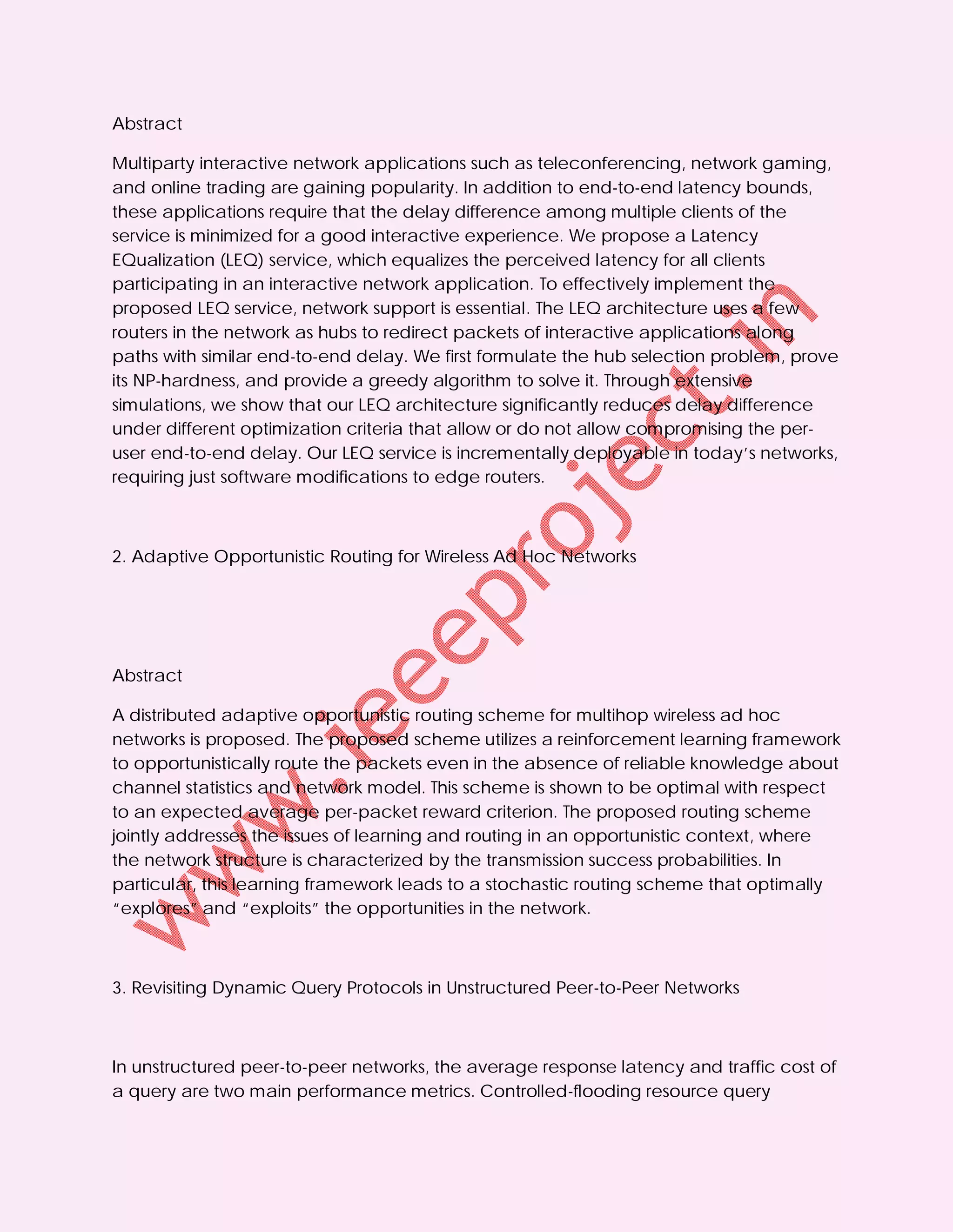 Abstract

Multiparty interactive network applications such as teleconferencing, network gaming,
and online trading are gaining popularity. In addition to end-to-end latency bounds,
these applications require that the delay difference among multiple clients of the
service is minimized for a good interactive experience. We propose a Latency
EQualization (LEQ) service, which equalizes the perceived latency for all clients
participating in an interactive network application. To effectively implement the
proposed LEQ service, network support is essential. The LEQ architecture uses a few
routers in the network as hubs to redirect packets of interactive applications along
paths with similar end-to-end delay. We first formulate the hub selection problem, prove
its NP-hardness, and provide a greedy algorithm to solve it. Through extensive
simulations, we show that our LEQ architecture significantly reduces delay difference
under different optimization criteria that allow or do not allow compromising the per-
user end-to-end delay. Our LEQ service is incrementally deployable in today’s networks,
requiring just software modifications to edge routers.



2. Adaptive Opportunistic Routing for Wireless Ad Hoc Networks




Abstract

A distributed adaptive opportunistic routing scheme for multihop wireless ad hoc
networks is proposed. The proposed scheme utilizes a reinforcement learning framework
to opportunistically route the packets even in the absence of reliable knowledge about
channel statistics and network model. This scheme is shown to be optimal with respect
to an expected average per-packet reward criterion. The proposed routing scheme
jointly addresses the issues of learning and routing in an opportunistic context, where
the network structure is characterized by the transmission success probabilities. In
particular, this learning framework leads to a stochastic routing scheme that optimally
“explores” and “exploits” the opportunities in the network.



3. Revisiting Dynamic Query Protocols in Unstructured Peer-to-Peer Networks



In unstructured peer-to-peer networks, the average response latency and traffic cost of
a query are two main performance metrics. Controlled-flooding resource query
 