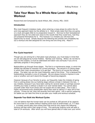 www.abcbodybuilding.com                                           Bulking Workout       1


Take Your Mass To a Whole New Level - Bulking
Workout
Researched and Composed by Jacob Wilson, BSc. (Hons), MSc. CSCS

Introduction

The most frequent mistakes made, when entering a mass phase lie within the hit
and miss approach taken by the athlete to it. Most simply state that they are going
on a bulk and apply little to no preparation toward it. And due to their lackadaisical
approach they do not yield even close to the results that they could have, had they
pre-prepared themselves for it. This however is a mistake you will have the
opportunity to avoid. Simply because the following two articles will completely lay
out a workout and diet designed for one thing and one thing only. Mass!!!!




Pre- Cycle Important!

Though you are aiming for a Herculean type physique, you must keep in mind that
we are still plagued by human frailties. Namely over training. While I do not like to
harp on this subject, it must be addressed and taken very seriously if you are to
optimally progress in this program.

Bodybuilders go through three stages. The first is a maintenance stage, in which the
athlete has decided to maintain his current physique. The second is a cutting stage
in which their main concentration is to get lean. The third is of course the bulking
phase. The latter two are the most frequently used of the three. This is because the
bodybuilding mentality is one of conquest. We are always trying to improve in one
area or another and can't stand the thought of becoming stagnant.

However because of our ferocity to grow, we frequently make the mistake of going
from a cutting phase into our bulking stage without a break in between the two. I
say mistake, because if you have been cutting for several weeks or perhaps several
months your body is without a doubt in an over trained state! You cannot place
yourself under that much stress and not expect this to take place. This is why I
highly recommend every bodybuilder starts their bulk by taking 5-7 days off to first
recover. If they do not, they will severely limit their gains! Like a warrior preparing
for battle you can take this time to pre-plan your meals and workout schedule.

Separate Your Bulk Into Workout Cycles

I do not believe that the human body can be pushed at 100 percent of its capacity
for more than 6-12 weeks without needing some kind of small break( I.E. 5-7 days
). It simply cannot take more stress than that and for this reason the following
workout will last within that range of time. This particular bulking cycle will span a
total of 24 workouts. After which you will have gained allot of mass over your entire
 